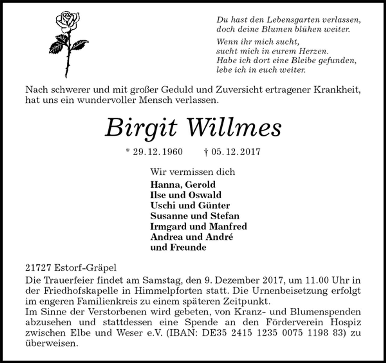 <p>Du hast den Lebensgarten verlassen,<br />doch deine Blumen blühen weiter.<br />Wenn ihr mich sucht,<br />sucht mich in eurem Herzen.<br />Habe ich dort eine Bleibe gefunden,<br />lebe ich in euch weiter.<br />Nach schwerer und mit großer Geduld und Zuversicht ertragener Krankheit,<br />hat uns ein wundervoller Mensch verlassen.<br />Birgit Willmes<br />* 29. 12. 1960 † 05. 12. 2017<br />Wir vermissen dich<br />Hanna, Gerold<br />Ilse und Oswald<br />Uschi und Günter<br />Susanne und Stefan<br />Irmgard und Manfred<br />Andrea und André<br />und Freunde<br />21727 Estorf-Gräpel<br />Die Trauerfeier findet am Samstag, den 9. Dezember 2017, um 11.00 Uhr in<br />der Friedhofskapelle in Himmelpforten statt. Die Urnenbeisetzung erfolgt<br />im engeren Familienkreis zu einem späteren Zeitpunkt.<br />Im Sinne der Verstorbenen wird gebeten, von Kranz- und Blumenspenden<br />abzusehen und stattdessen eine Spende an den Förderverein Hospiz<br />zwischen Elbe und Weser e.V. (IBAN: DE35 2415 1235 0075 1198 83) zu<br />überweisen.</p>
