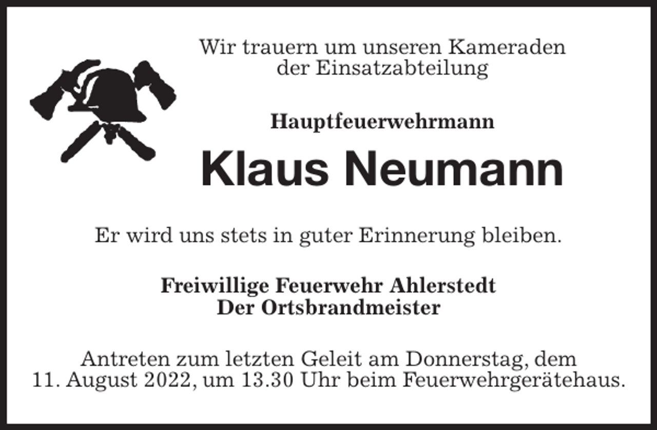 <p>Wir trauern um unseren Kameraden<br />der Einsatzabteilung</p><p>Hauptfeuerwehrmann<br />Klaus Neumann<br />Er wird uns stets in guter Erinnerung bleiben.<br />Freiwillige Feuerwehr Ahlerstedt<br />Der Ortsbrandmeister<br />Antreten zum letzten Geleit am Donnerstag, dem<br />11. August 2022, um 13.30 Uhr beim Feuerwehrgerätehaus.</p>
