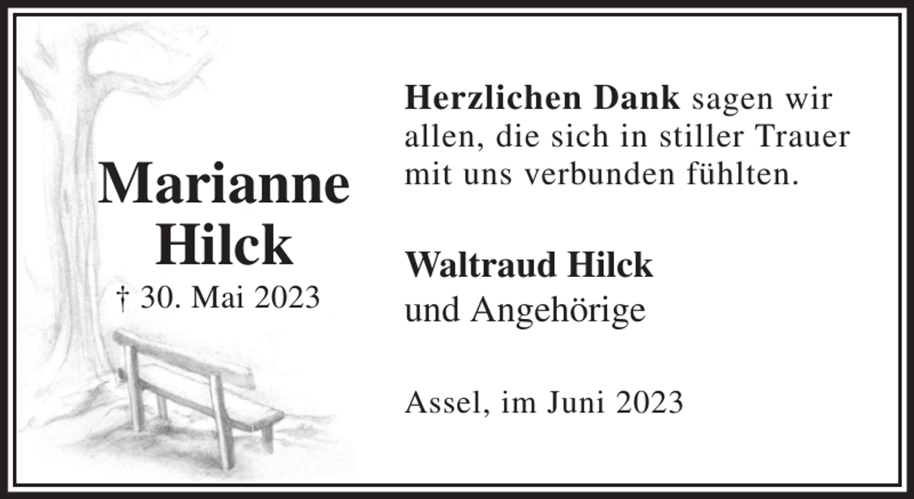 <p>Herzlichen Dank sagen wir<br />allen, die sich in stiller Trauer<br />mit uns verbunden fühlten.</p><p>Waltraud Hilck<br />und Angehörige</p><p>Assel, im Juni 2023</p><p>Marianne<br />Hilck<br />† 30. Mai 2023</p>