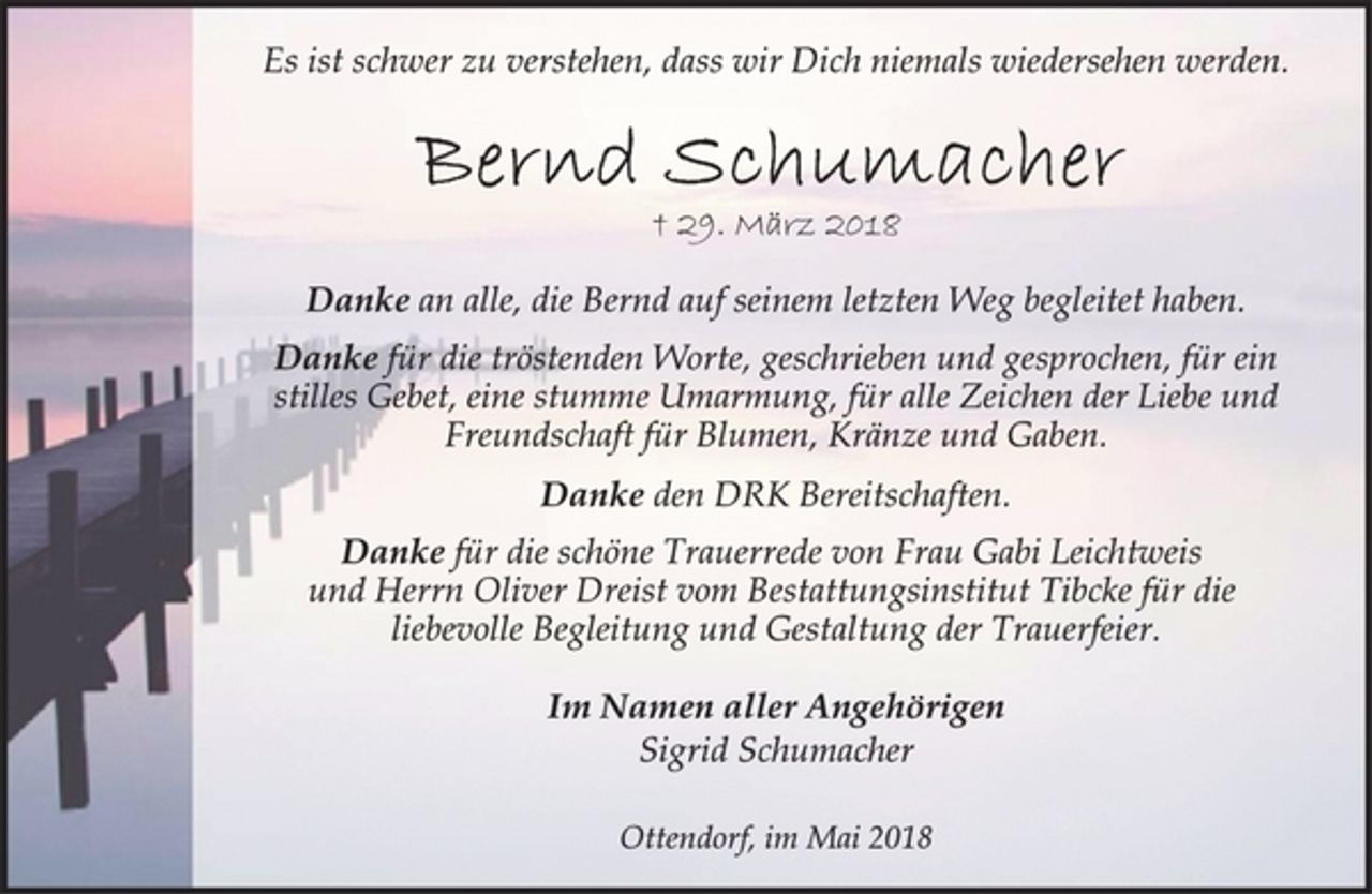 <p>Es ist schwer zu verstehen, dass wir Dich niemals wiedersehen werden.<br />Bernd Schumacher<br />† 29. März 2018<br />Danke an alle, die Bernd auf seinem letzten Weg begleitet haben.<br />Danke für die tröstenden Worte, geschrieben und gesprochen, für ein stilles Gebet, eine stumme Umarmung, für alle Zeichen der Liebe und Freundschaft für Blumen, Kränze und Gaben.<br />Danke den DRK Bereitschaften.<br />Danke für die schöne Trauerrede von Frau Gabi Leichtweis<br />und Herrn Oliver Dreist vom Bestattungsinstitut Tibcke für die<br />liebevolle Begleitung und Gestaltung der Trauerfeier.<br />Im Namen aller Angehörigen<br />Sigrid Schumacher<br />Ottendorf, im Mai 2018</p>