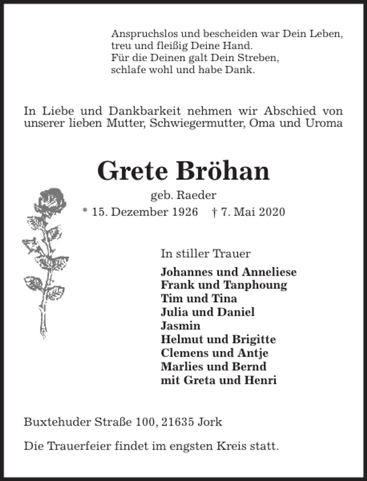 <p>Anspruchslos und bescheiden war Dein Leben,<br />treu und fleißig Deine Hand.<br />Für die Deinen galt Dein Streben,<br />schlafe wohl und habe Dank.<br />In Liebe und Dankbarkeit nehmen wir Abschied von unserer lieben Mutter, Schwiegermutter, Oma und Uroma<br />Grete Bröhan<br />geb. Raeder<br />* 15. Dezember 1926 † 7. Mai 2020<br />In stiller Trauer<br />Johannes und Anneliese<br />Frank und Tanphoung<br />Tim und Tina<br />Julia und Daniel<br />Jasmin<br />Helmut und Brigitte<br />Clemens und Antje<br />Marlies und Bernd<br />mit Greta und Henri<br />Buxtehuder Straße 100, 21635 Jork</p>
<p>Die Trauerfeier findet im engsten Kreis statt.</p>