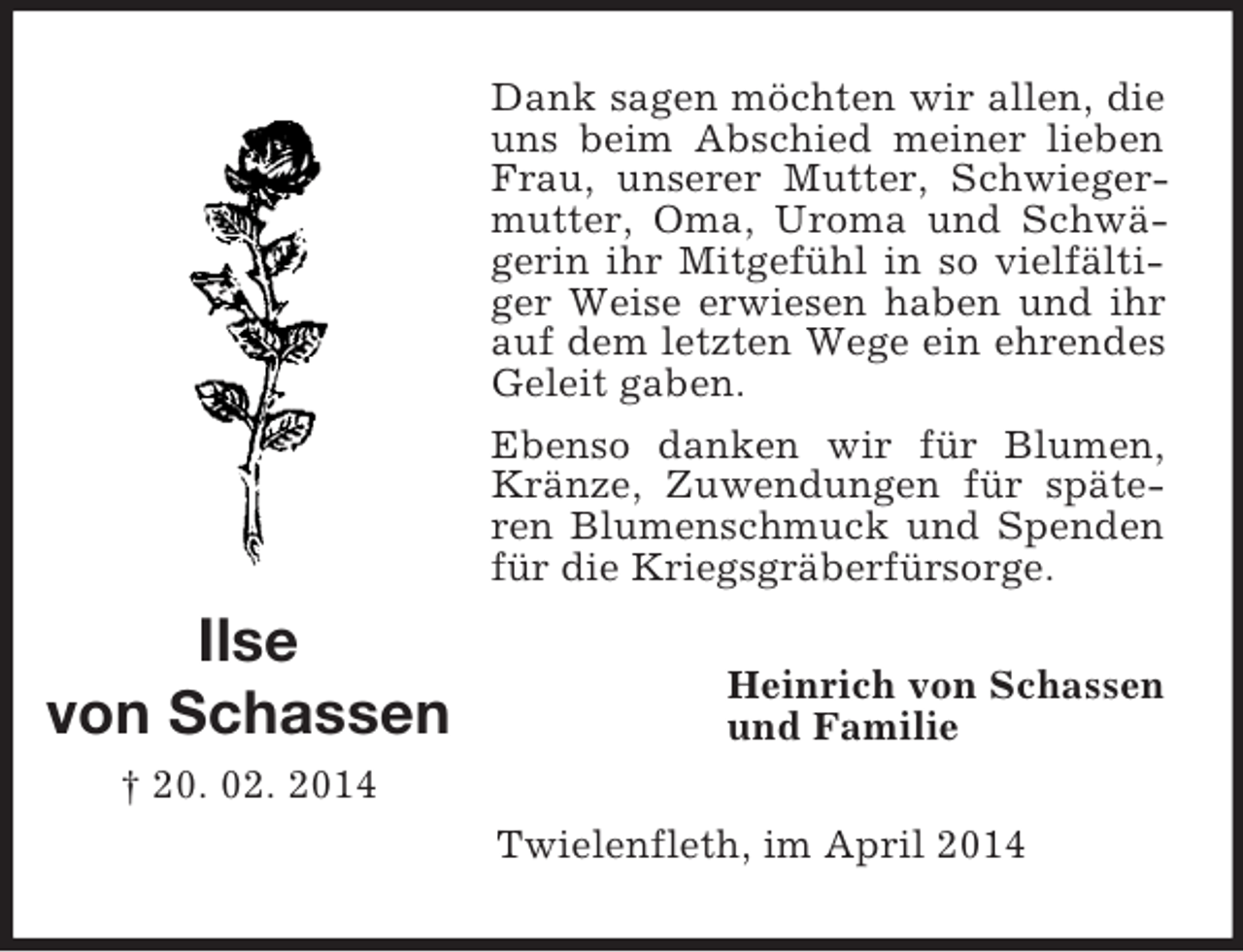 <p>Ilse<br />von Schassen<br />† 20. 02. 2014<br />Dank sagen möchten wir allen, die uns beim Abschied meiner lieben Frau, unserer Mutter, Schwiegermutter, Oma, Uroma und Schwägerin ihr Mitgefühl in so vielfältiger Weise erwiesen haben und ihr auf dem letzten Wege ein ehrendes Geleit gaben.<br />Ebenso danken wir für Blumen, Kränze, Zuwendungen für späteren Blumenschmuck und Spenden für die Kriegsgräberfürsorge.<br />Heinrich von Schassen<br />und Familie<br />Twielenfleth, im April 2014</p>