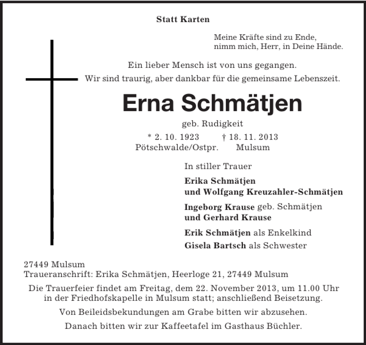 <p>Statt Karten<br />Meine Kräfte sind zu Ende,<br />nimm mich, Herr, in Deine Hände.<br />Ein lieber Mensch ist von uns gegangen.<br />Wir sind traurig, aber dankbar für die gemeinsame Lebenszeit.<br />Erna Schmätjen<br />geb. Rudigkeit<br />* 2. 10. 1923 † 18. 11. 2013<br />Pötschwalde/Ostpr. Mulsum<br />In stiller Trauer<br />Erika Schmätjen<br />und Wolfgang Kreuzahler-Schmätjen<br />Ingeborg Krause geb. Schmätjen<br />und Gerhard Krause<br />Erik Schmätjen als Enkelkind<br />Gisela Bartsch als Schwester<br />27449 Mulsum<br />Traueranschrift: Erika Schmätjen, Heerloge 21, 27449 Mulsum<br />Die Trauerfeier findet am Freitag, dem 22. November 2013, um 11.00 Uhr<br />in der Friedhofskapelle in Mulsum statt; anschließend Beisetzung.<br />Von Beileidsbekundungen am Grabe bitten wir abzusehen.<br />Danach bitten wir zur Kaffeetafel im Gasthaus Büchler.</p>