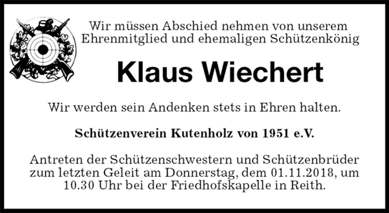<p>Wir müssen Abschied nehmen von unserem<br />Ehrenmitglied und ehemaligen Schützenkönig<br />Klaus Wiechert<br />Wir werden sein Andenken stets in Ehren halten.<br />Schützenverein Kutenholz von 1951 e.V.<br />Antreten der Schützenschwestern und Schützenbrüder zum letzten Geleit am Donnerstag, dem 01.11.2018, um 10.30 Uhr bei der Friedhofskapelle in Reith.</p>