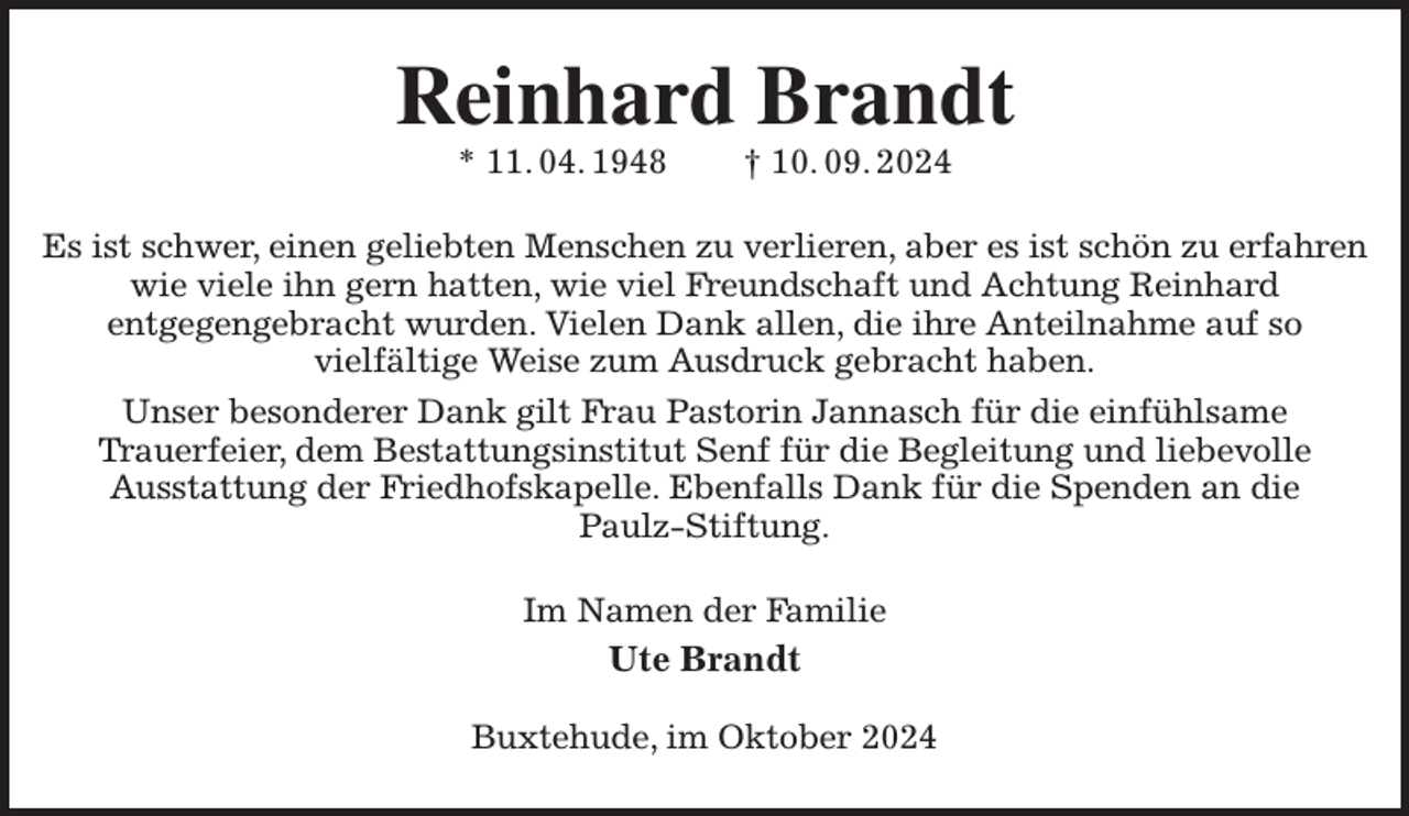 <p>Reinhard Brandt<br />* 11. 04. 1948 † 10. 09. 2024<br />Es ist schwer, einen geliebten Menschen zu verlieren, aber es ist schön zu erfahren wie viele ihn gern hatten, wie viel Freundschaft und Achtung Reinhard<br />entgegengebracht wurden. Vielen Dank allen, die ihre Anteilnahme auf so<br />vielfältige Weise zum Ausdruck gebracht haben.<br />Unser besonderer Dank gilt Frau Pastorin Jannasch für die einfühlsame<br />Trauerfeier, dem Bestattungsinstitut Senf für die Begleitung und liebevolle<br />Ausstattung der Friedhofskapelle. Ebenfalls Dank für die Spenden an die<br />Paulz-Stiftung.<br />Im Namen der Familie<br />Ute Brandt</p><p>Buxtehude, im Oktober 2024</p>