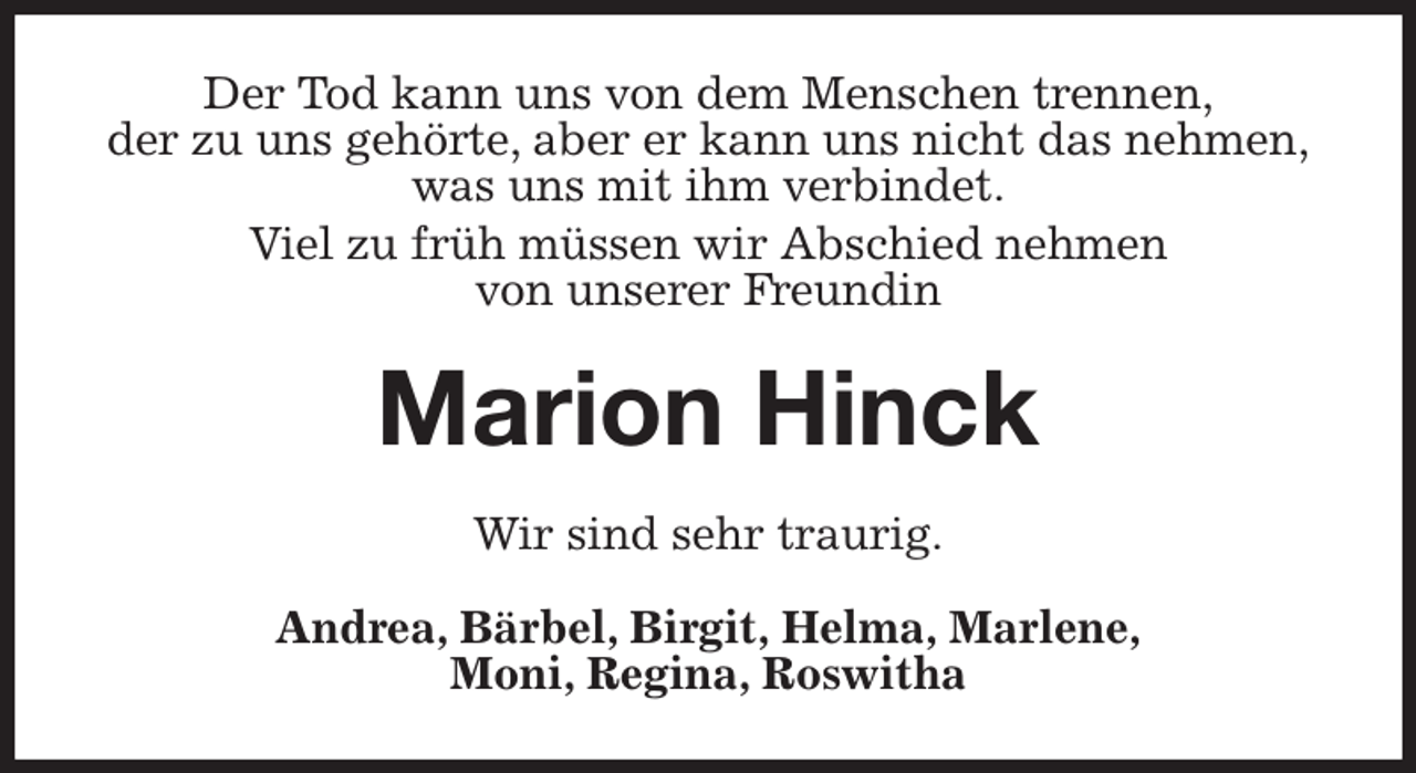 <p>Der Tod kann uns von dem Menschen trennen,<br />der zu uns gehörte, aber er kann uns nicht das nehmen,<br />was uns mit ihm verbindet.<br />Viel zu früh müssen wir Abschied nehmen<br />von unserer Freundin<br />Marion Hinck<br />Wir sind sehr traurig.<br />Andrea, Bärbel, Birgit, Helma, Marlene,<br />Moni, Regina, Roswitha</p>