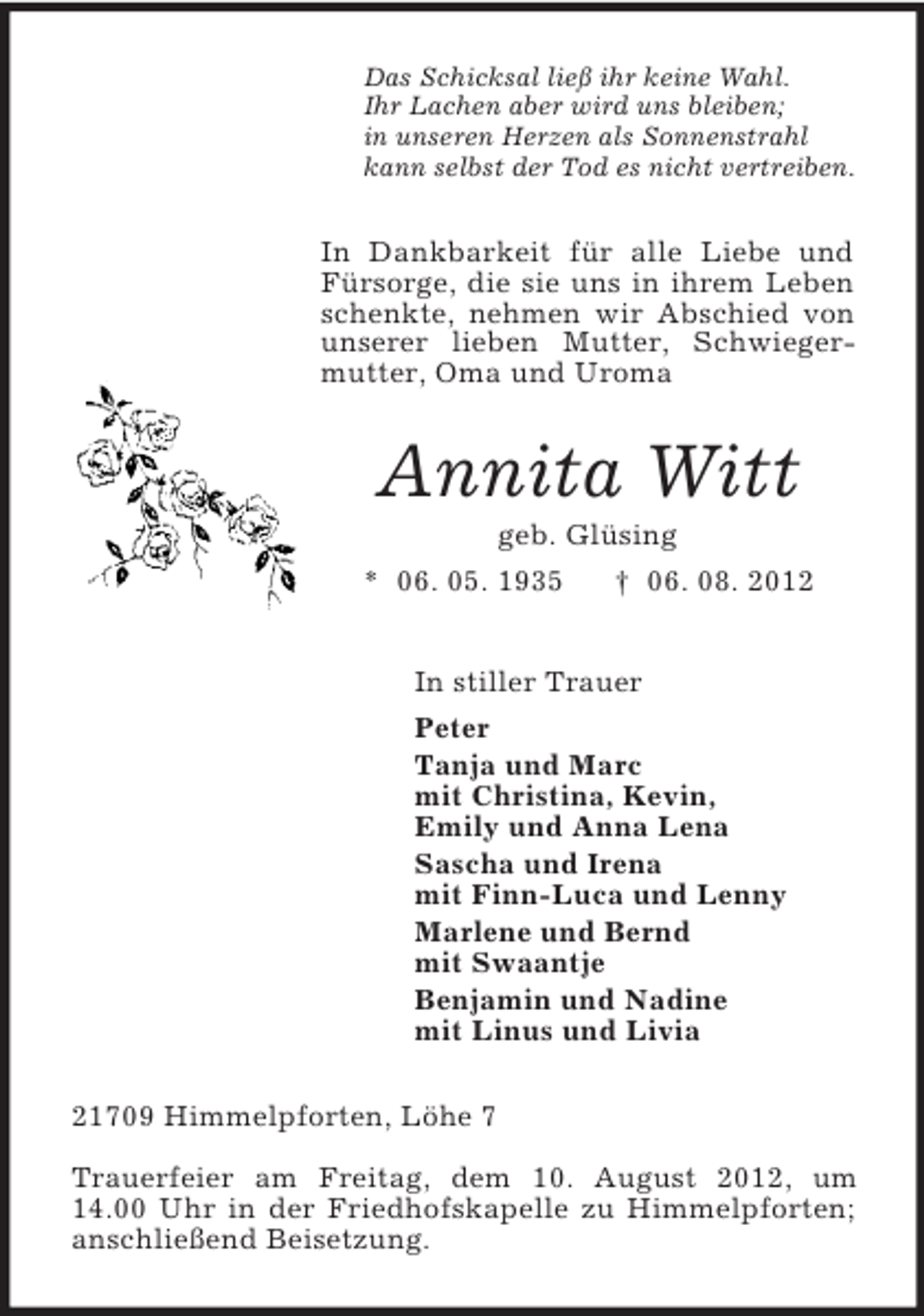 <p>Das Schicksal ließ ihr keine Wahl.<br />Ihr Lachen aber wird uns bleiben;<br />in unseren Herzen als Sonnenstrahl<br />kann selbst der Tod es nicht vertreiben.</p>
<p>In Dankbarkeit für alle Liebe und<br />Fürsorge, die sie uns in ihrem Leben<br />schenkte, nehmen wir Abschied von<br />unserer lieben Mutter, Schwiegermutter, Oma und Uroma</p>
<p>Annita Witt<br />geb. Glüsing<br />* 06. 05. 1935<br />† 06. 08. 2012<br />In stiller Trauer<br />Peter<br />Tanja und Marc<br />mit Christina, Kevin,<br />Emily und Anna Lena<br />Sascha und Irena<br />mit Finn-Luca und Lenny<br />Marlene und Bernd<br />mit Swaantje<br />Benjamin und Nadine<br />mit Linus und Livia<br />21709 Himmelpforten, Löhe 7<br />Trauerfeier am Freitag, dem 10. August 2012, um<br />14.00 Uhr in der Friedhofskapelle zu Himmelpforten;<br />anschließend Beisetzung.</p>