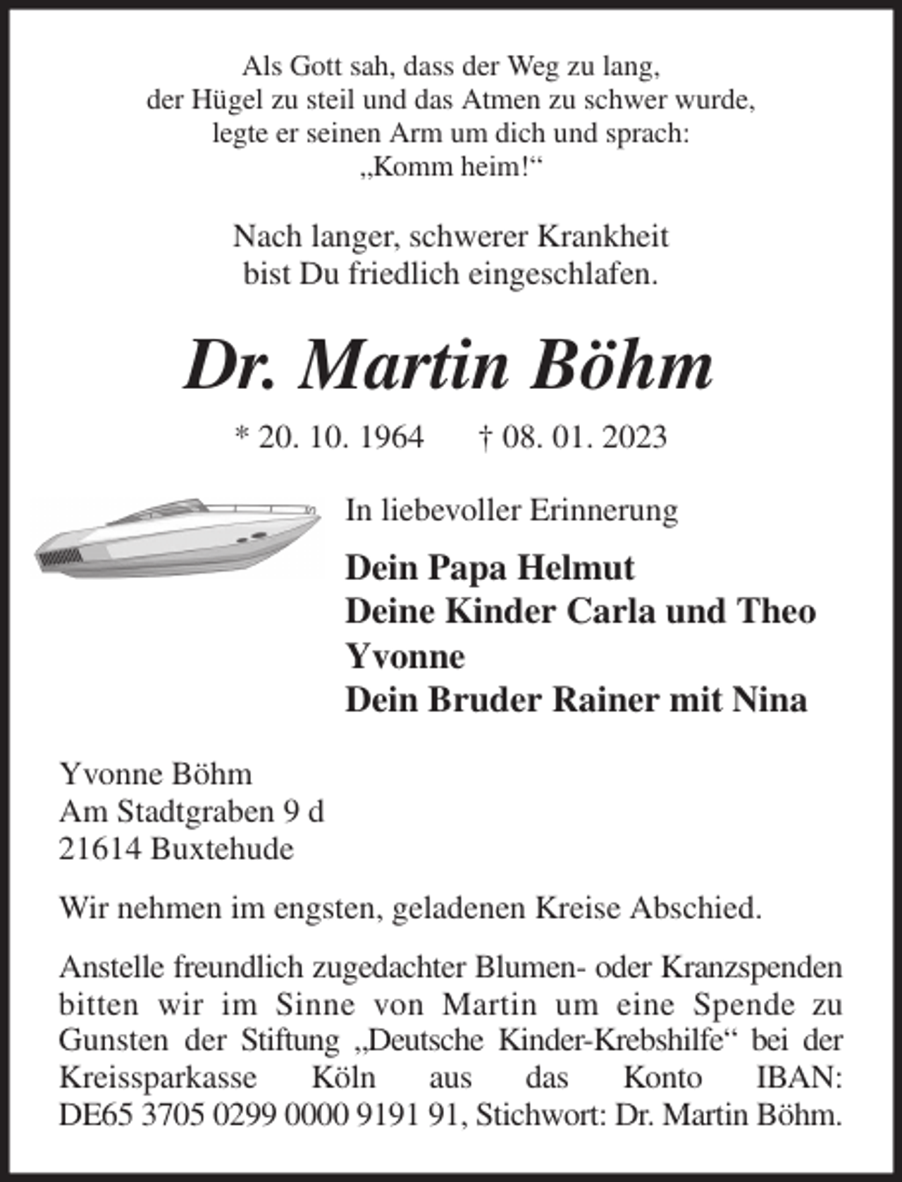 <p>Als Gott sah, dass der Weg zu lang,<br />der Hügel zu steil und das Atmen zu schwer wurde,<br />legte er seinen Arm um dich und sprach:<br />„Komm heim!“<br />Nach langer, schwerer Krankheit<br />bist Du friedlich eingeschlafen.<br />Dr. Martin Böhm<br />* 20. 10. 1964 † 08. 01. 2023<br />In liebevoller Erinnerung<br />Dein Papa Helmut<br />Deine Kinder Carla und Theo<br />Yvonne<br />Dein Bruder Rainer mit Nina<br />Yvonne Böhm<br />Am Stadtgraben 9 d<br />21614 Buxtehude<br />Wir nehmen im engsten, geladenen Kreise Abschied.<br />Anstelle freundlich zugedachter Blumen- oder Kranzspenden bitten wir im Sinne von Martin um eine Spende zu Gunsten der Stiftung „Deutsche Kinder-Krebshilfe“ bei der Kreissparkasse Köln aus das Konto IBAN:<br />DE65 3705 0299 0000 9191 91, Stichwort: Dr. Martin Böhm.</p>