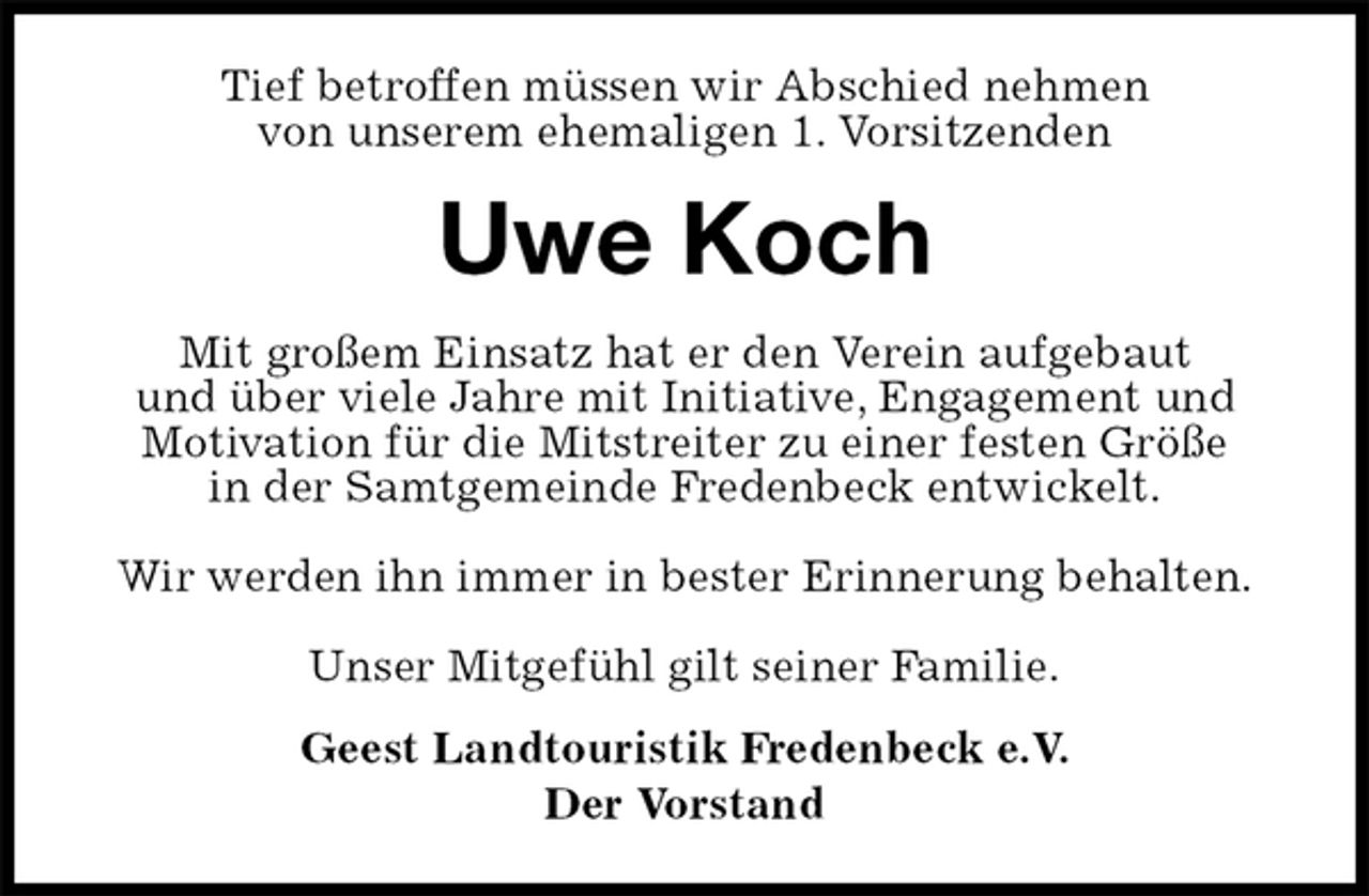 <p>Tief betroffen müssen wir Abschied nehmen<br />von unserem ehemaligen 1. Vorsitzenden<br />Uwe Koch<br />Mit großem Einsatz hat er den Verein aufgebaut<br />und über viele Jahre mit Initiative, Engagement und<br />Motivation für die Mitstreiter zu einer festen Größe<br />in der Samtgemeinde Fredenbeck entwickelt.</p><p>Wir werden ihn immer in bester Erinnerung behalten.</p><p>Unser Mitgefühl gilt seiner Familie.<br />Geest Landtouristik Fredenbeck e.V.<br />Der Vorstand</p>