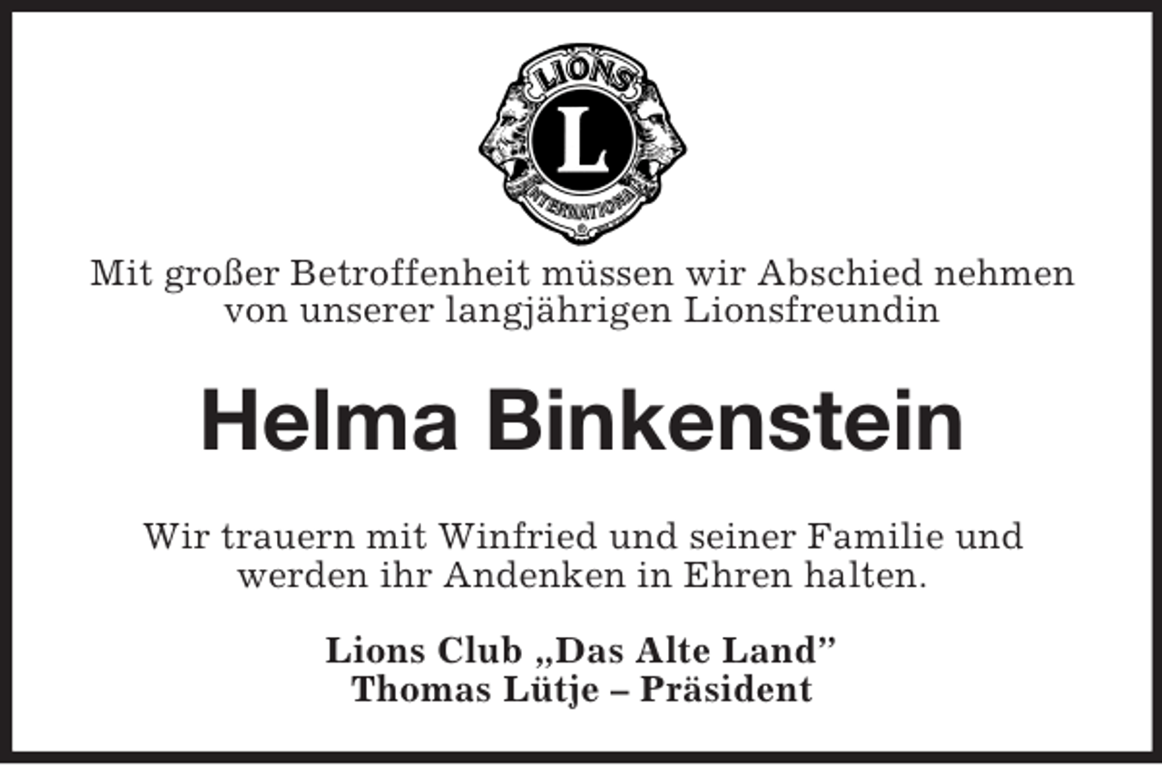 <p>Mit großer Betroffenheit müssen wir Abschied nehmen<br />von unserer langjährigen Lionsfreundin</p><p>Helma Binkenstein<br />Wir trauern mit Winfried und seiner Familie und<br />werden ihr Andenken in Ehren halten.<br />Lions Club „Das Alte Land”<br />Thomas Lütje – Präsident</p>