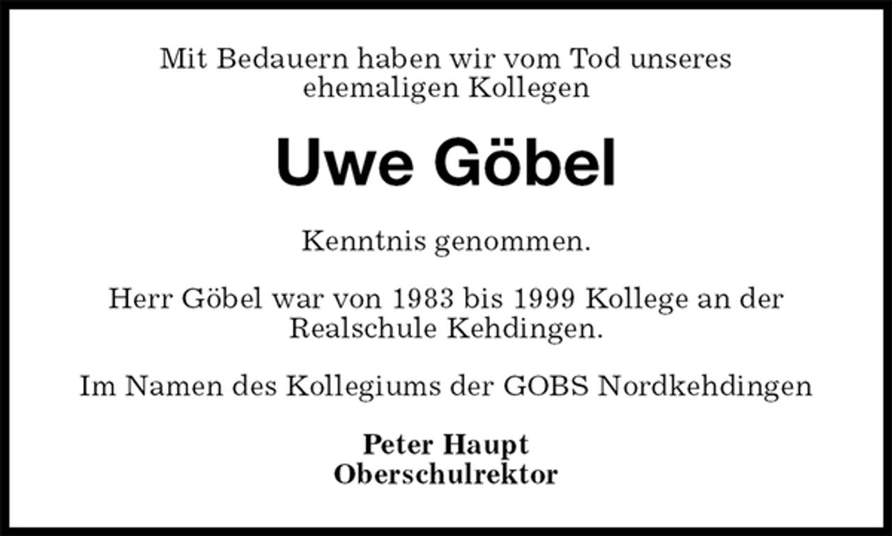 <p>Mit Bedauern haben wir vom Tod unseres<br />ehemaligen Kollegen<br />Uwe Göbel<br />Kenntnis genommen.<br />Herr Göbel war von 1983 bis 1999 Kollege an der<br />Realschule Kehdingen.<br />Im Namen des Kollegiums der GOBS Nordkehdingen</p>
<p>Peter Haupt<br />Oberschulrektor</p>