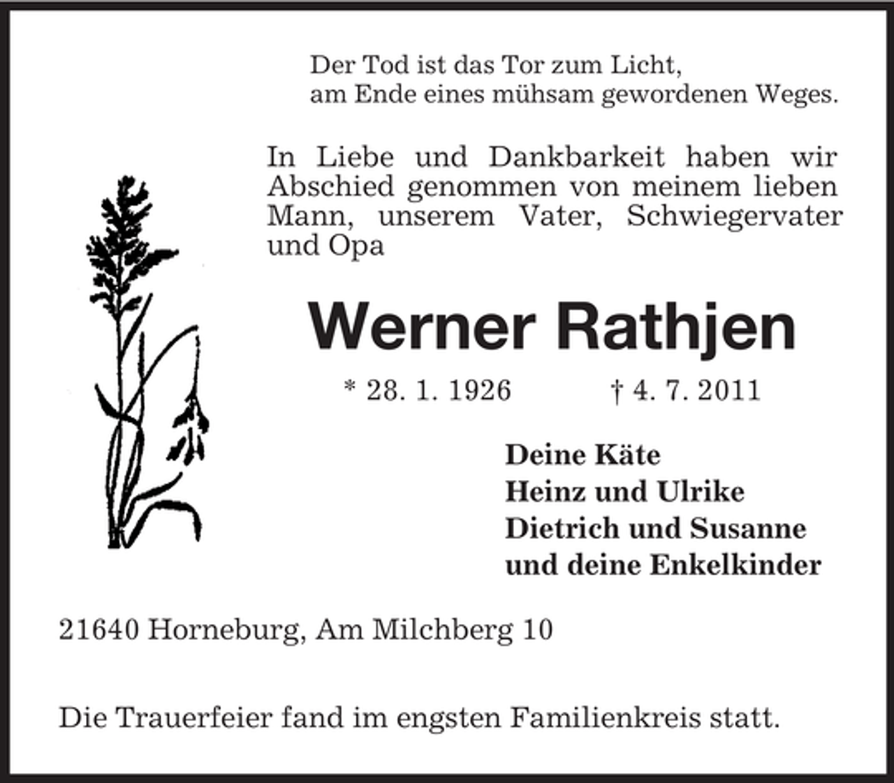 <p>Der Tod ist das Tor zum Licht,<br />am Ende eines mühsam gewordenen Weges.</p><p>In Liebe und Dankbarkeit haben wir<br />Abschied genommen von meinem lieben<br />Mann, unserem Vater, Schwiegervater<br />und Opa</p><p>Werner Rathjen<br />* 28. 1. 1926</p><p>† 4. 7. 2011</p><p>Deine Käte<br />Heinz und Ulrike<br />Dietrich und Susanne<br />und deine Enkelkinder<br />21640 Horneburg, Am Milchberg 10<br />Die Trauerfeier fand im engsten Familienkreis statt.</p>