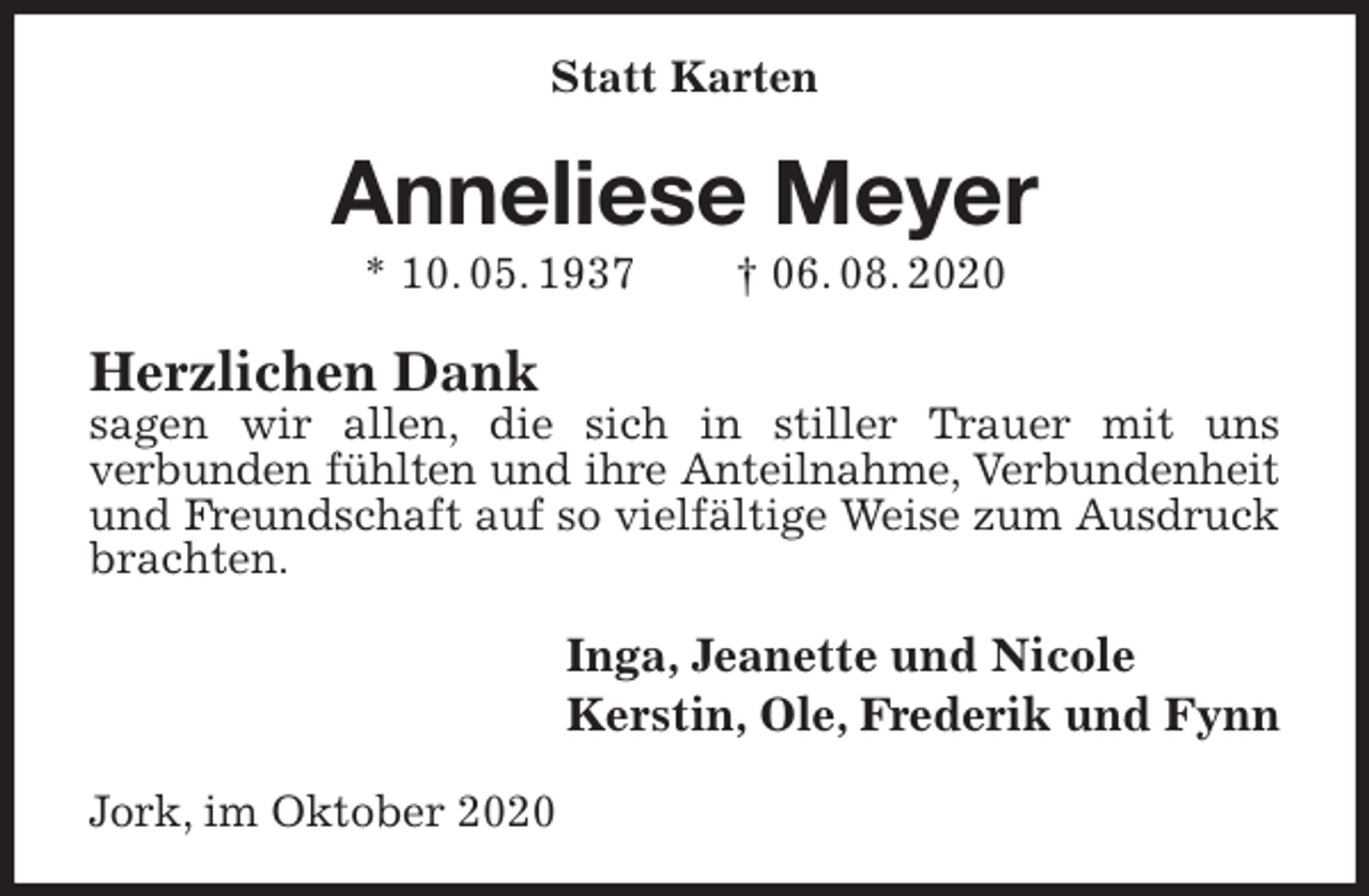 <p>Statt Karten<br />Anneliese Meyer<br />* 10. 05. 1937 † 06. 08. 2020<br />Herzlichen Dank<br />sagen wir allen, die sich in stiller Trauer mit uns<br />verbunden fühlten und ihre Anteilnahme, Verbundenheit<br />und Freundschaft auf so vielfältige Weise zum Ausdruck brachten.<br />Inga, Jeanette und Nicole<br />Kerstin, Ole, Frederik und Fynn<br />Jork, im Oktober 2020</p>