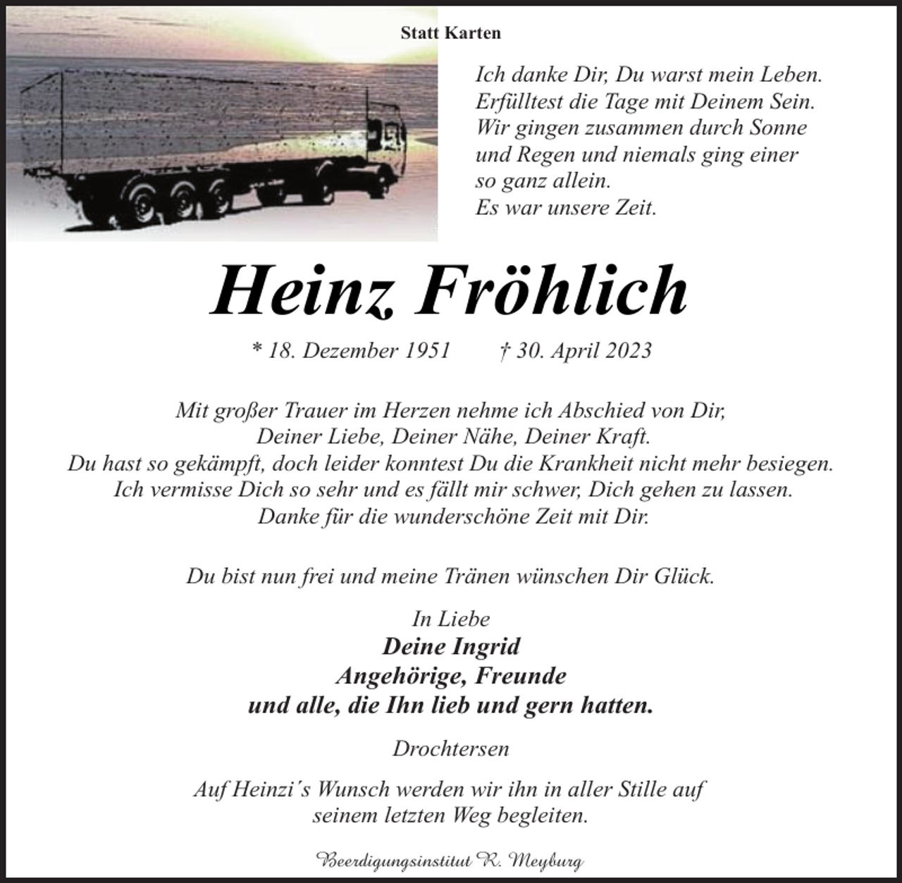 <p>Statt Karten<br />Ich danke Dir, Du warst mein Leben.<br />Erfülltest die Tage mit Deinem Sein.<br />Wir gingen zusammen durch Sonne<br />und Regen und niemals ging einer<br />so ganz allein.<br />Es war unsere Zeit.<br />Heinz Fröhlich<br />* 18. Dezember 1951 † 30. April 2023<br />Mit großer Trauer im Herzen nehme ich Abschied von Dir,<br />Deiner Liebe, Deiner Nähe, Deiner Kraft.<br />Du hast so gekämpft, doch leider konntest Du die Krankheit nicht mehr besiegen.<br />Ich vermisse Dich so sehr und es fällt mir schwer, Dich gehen zu lassen.<br />Danke für die wunderschöne Zeit mit Dir.<br />Du bist nun frei und meine Tränen wünschen Dir Glück.<br />In Liebe<br />Deine Ingrid<br />Angehörige, Freunde<br />und alle, die Ihn lieb und gern hatten.<br />Drochtersen<br />Auf Heinzi´s Wunsch werden wir ihn in aller Stille auf<br />seinem letzten Weg begleiten.<br />Beerdigungsinstitut R. Meyburg</p>
