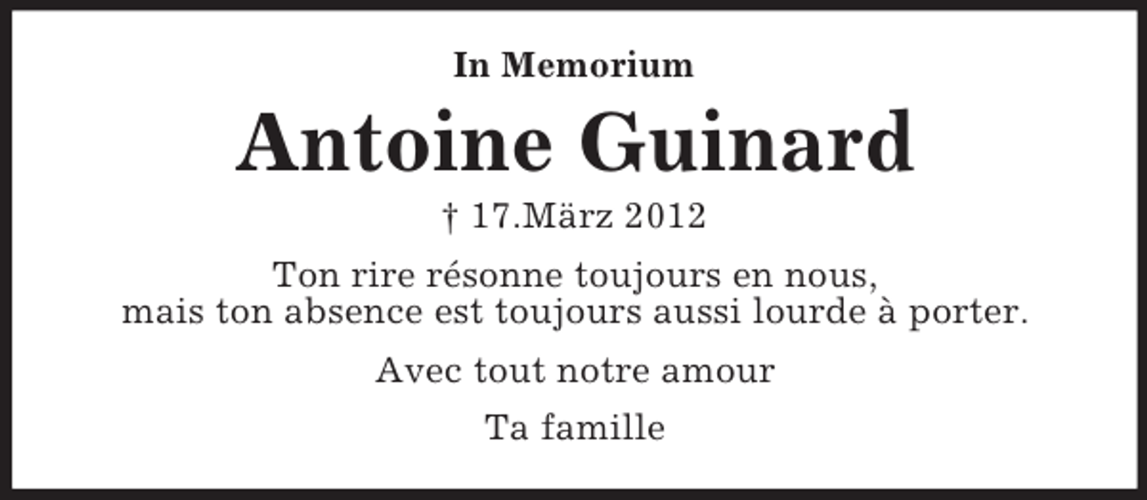 <p>In Memorium<br />Antoine Guinard<br />† 17.März 2012<br />Ton rire résonne toujours en nous,<br />mais ton absence est toujours aussi lourde à porter.<br />Avec tout notre amour<br />Ta famille</p>