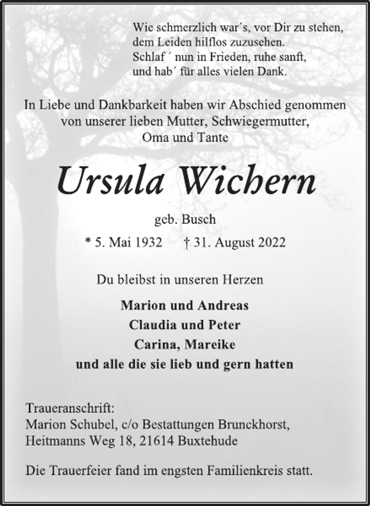 <p>Wie schmerzlich war´s, vor Dir zu stehen,<br />dem Leiden hilflos zuzusehen.<br />Schlaf ´ nun in Frieden, ruhe sanft,<br />und hab´ für alles vielen Dank.<br />In Liebe und Dankbarkeit haben wir Abschied genommen<br />von unserer lieben Mutter, Schwiegermutter,<br />Oma und Tante<br />Ursula Wichern<br />geb. Busch<br />* 5. Mai 1932 † 31. August 2022<br />Du bleibst in unseren Herzen<br />Marion und Andreas<br />Claudia und Peter<br />Carina, Mareike<br />und alle die sie lieb und gern hatten<br />Traueranschrift:<br />Marion Schubel, c/o Bestattungen Brunckhorst,<br />Heitmanns Weg 18, 21614 Buxtehude<br />Die Trauerfeier fand im engsten Familienkreis statt.</p>
