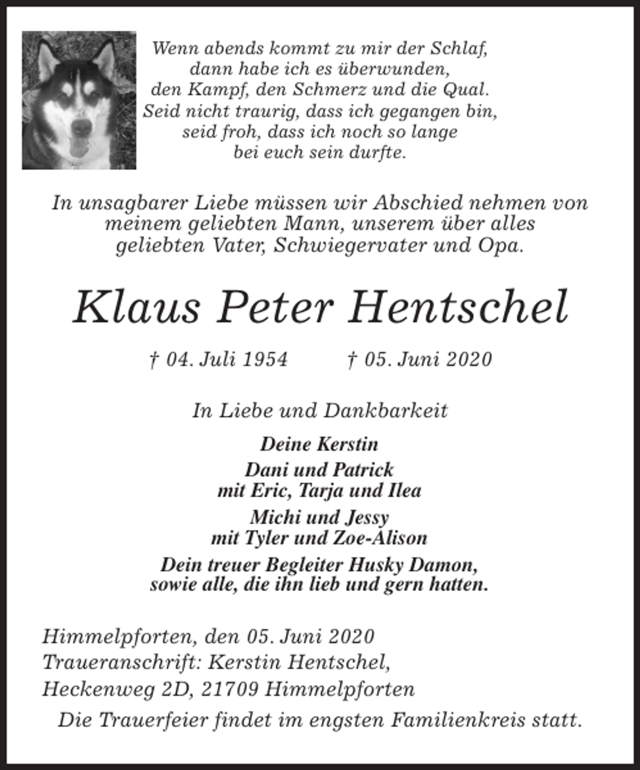 <p>Wenn abends kommt zu mir der Schlaf,<br />dann habe ich es überwunden,<br />den Kampf, den Schmerz und die Qual.<br />Seid nicht traurig, dass ich gegangen bin,<br />seid froh, dass ich noch so lange<br />bei euch sein durfte.<br />In unsagbarer Liebe müssen wir Abschied nehmen von<br />meinem geliebten Mann, unserem über alles<br />geliebten Vater, Schwiegervater und Opa.<br />Klaus Peter Hentschel<br />† 04. Juli 1954 † 05. Juni 2020<br />In Liebe und Dankbarkeit<br />Deine Kerstin<br />Dani und Patrick<br />mit Eric, Tarja und Ilea<br />Michi und Jessy<br />mit Tyler und Zoe-Alison<br />Dein treuer Begleiter Husky Damon,<br />sowie alle, die ihn lieb und gern hatten.<br />Himmelpforten, den 05. Juni 2020<br />Traueranschrift: Kerstin Hentschel,<br />Heckenweg 2D, 21709 Himmelpforten<br />Die Trauerfeier findet im engsten Familienkreis statt.</p>