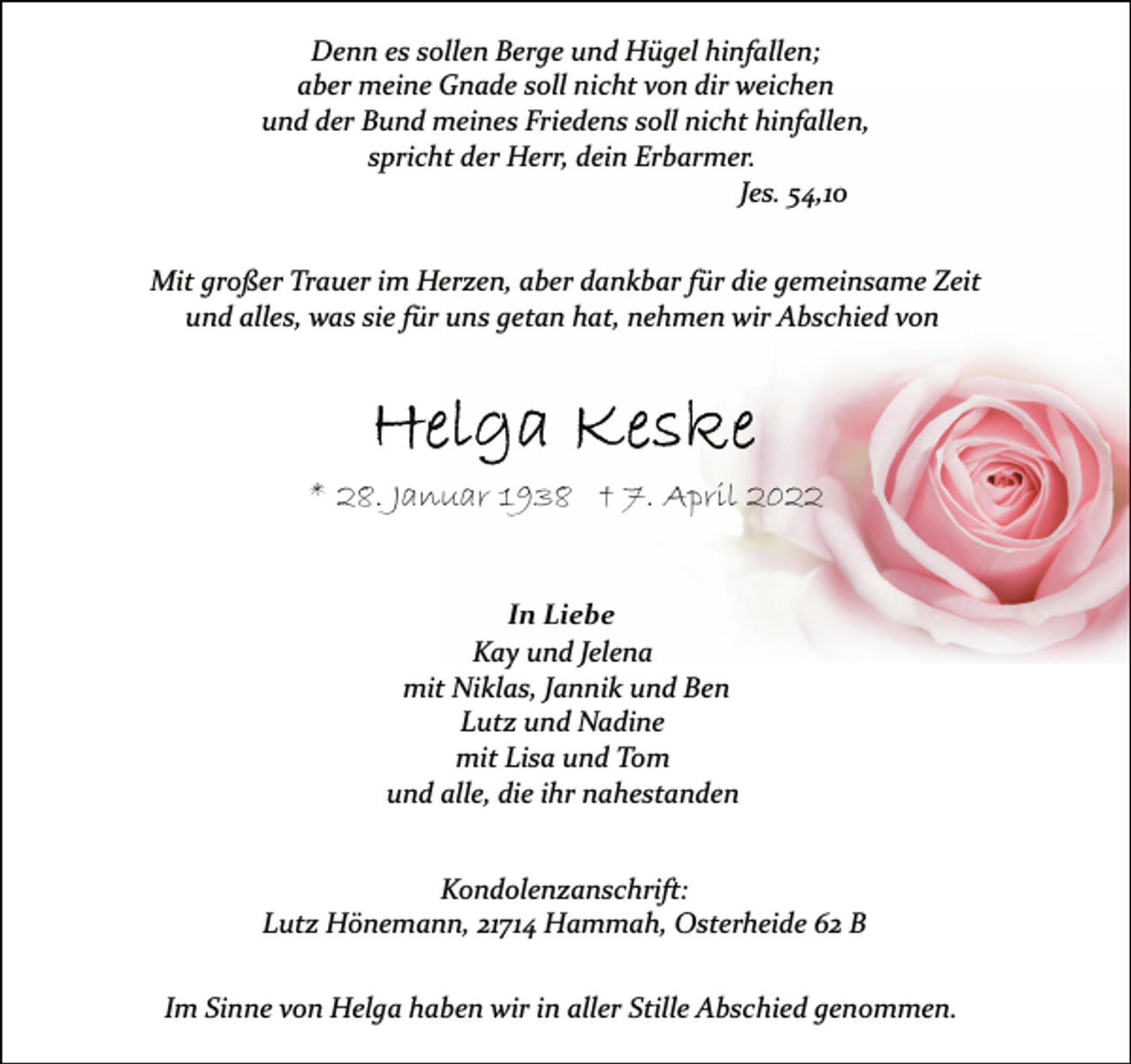 <p>Denn es sollen Berge und Hügel hinfallen;<br />aber meine Gnade soll nicht von dir weichen<br />und der Bund meines Friedens soll nicht hinfallen,<br />spricht der Herr, dein Erbarmer.<br />Jes. 54,10<br />Mit großer Trauer im Herzen, aber dankbar für die gemeinsame Zeit<br />und alles, was sie für uns getan hat, nehmen wir Abschied von<br />Helga Keske<br />* 28. Januar 1938 † 7. April 2022<br />In Liebe<br />Kay und Jelena<br />mit Niklas, Jannik und Ben<br />Lutz und Nadine<br />mit Lisa und Tom<br />und alle, die ihr nahestanden<br />Kondolenzanschrift:<br />Lutz Hönemann, 21714 Hammah, Osterheide 62 B<br />Im Sinne von Helga haben wir in aller Stille Abschied genommen.</p>