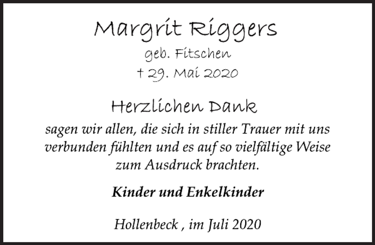 <p>Margrit Riggers<br />geb. Fitschen<br />† 29. Mai 2020<br />Herzlichen Dank<br />sagen wir allen, die sich in stiller Trauer mit uns<br />verbunden fühlten und es auf so vielfältige Weise<br />zum Ausdruck brachten.<br />Kinder und Enkelkinder<br />Hollenbeck , im Juli 2020</p>