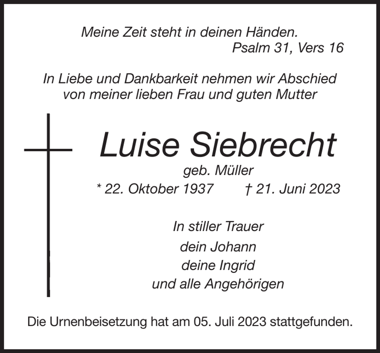 <p>Meine Zeit steht in deinen Händen.<br />Psalm 31, Vers 16</p><p>In Liebe und Dankbarkeit nehmen wir Abschied<br />von meiner lieben Frau und guten Mutter<br />Luise Siebrecht<br />geb. Müller<br />* 22. Oktober 1937 † 21. Juni 2023<br />In stiller Trauer<br />dein Johann<br />deine Ingrid<br />und alle Angehörigen<br />Die Urnenbeisetzung hat am 05. Juli 2023 stattgefunden.</p>