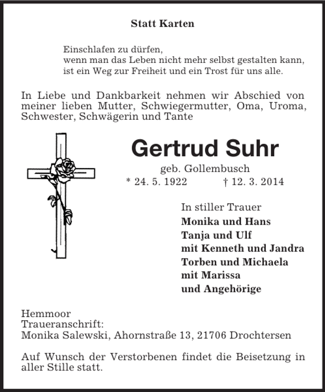 <p>Statt Karten<br />Einschlafen zu dürfen,<br />wenn man das Leben nicht mehr selbst gestalten kann,<br />ist ein Weg zur Freiheit und ein Trost für uns alle.<br />In Liebe und Dankbarkeit nehmen wir Abschied von meiner lieben Mutter, Schwiegermutter, Oma, Uroma, Schwester, Schwägerin und Tante<br />Gertrud Suhr<br />geb. Gollembusch<br />* 24. 5. 1922 † 12. 3. 2014<br />In stiller Trauer<br />Monika und Hans<br />Tanja und Ulf<br />mit Kenneth und Jandra<br />Torben und Michaela<br />mit Marissa<br />und Angehörige<br />Hemmoor<br />Traueranschrift:<br />Monika Salewski, Ahornstraße 13, 21706 Drochtersen</p><p>Auf Wunsch der Verstorbenen findet die Beisetzung in aller Stille statt.</p>