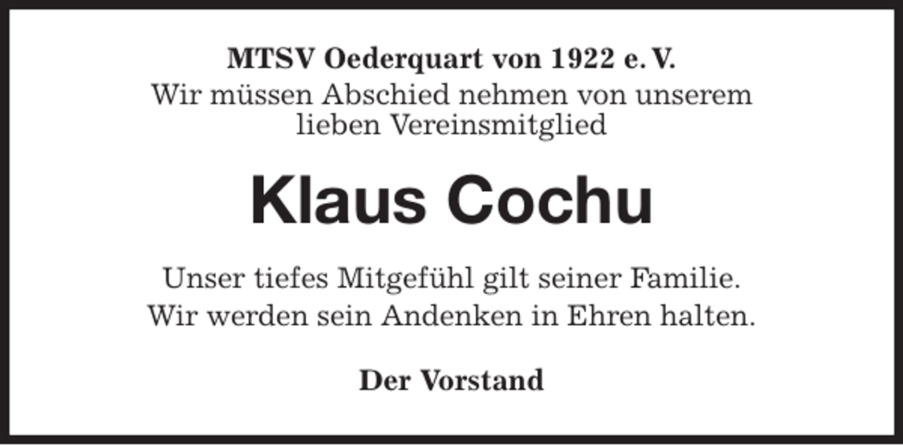 <p>MTSV Oederquart von 1922 e. V.<br />Wir müssen Abschied nehmen von unserem<br />lieben Vereinsmitglied<br />Klaus Cochu<br />Der Vorstand<br />Unser tiefes Mitgefühl gilt seiner Familie.<br />Wir werden sein Andenken in Ehren halten.</p>