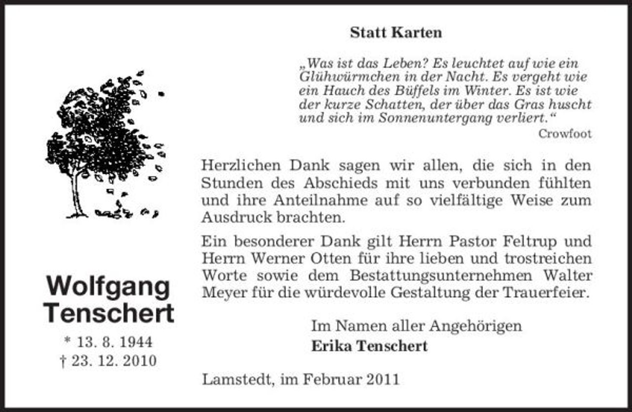 <p>Statt Karten<br />„Was ist das Leben? Es leuchtet auf wie ein Glühwürmchen in der Nacht. Es vergeht wie ein Hauch des Büffels im Winter. Es ist wie der kurze Schatten, der über das Gras huscht und sich im Sonnenuntergang verliert.“<br />Crowfoot</p><p>Herzlichen Dank sagen wir allen, die sich in den Stunden des Abschieds mit uns verbunden fühlten und ihre Anteilnahme auf so vielfältige Weise zum Ausdruck brachten. Ein besonderer Dank gilt Herrn Pastor Feltrup und Herrn Werner Otten für ihre lieben und trostreichen Worte sowie dem Bestattungsunternehmen Walter Meyer für die würdevolle Gestaltung der Trauerfeier. Im Namen aller Angehörigen Erika Tenschert Lamstedt, im Februar 2011</p><p>Wolfgang Tenschert<br />* 13. 8. 1944 † 23. 12. 2010</p>