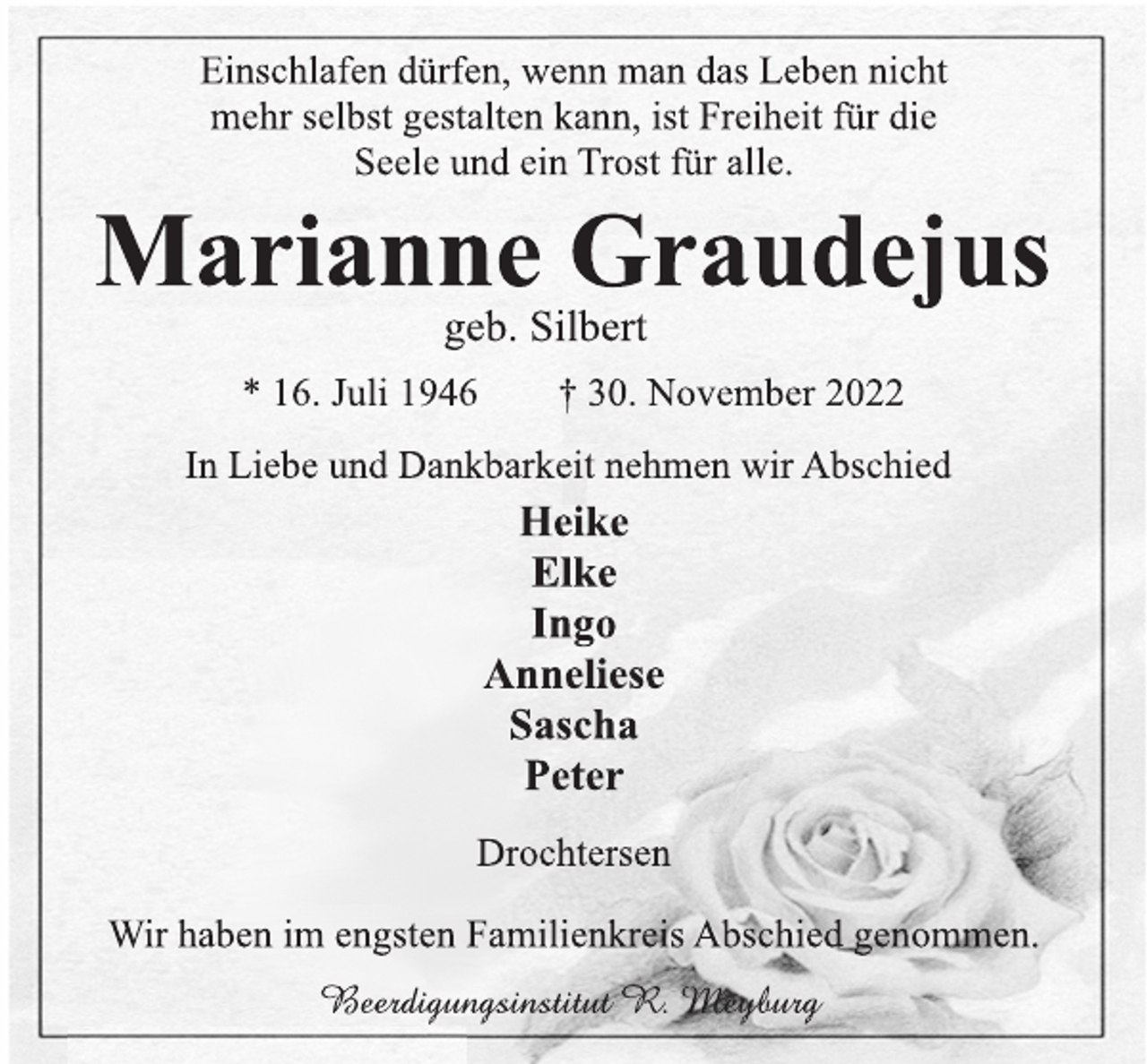 <p>Einschlafen dürfen, wenn man das Leben nicht<br />mehr selbst gestalten kann, ist Freiheit für die<br />Seele und ein Trost für alle.<br />Marianne Graudejus<br />geb. Silbert<br />* 16. Juli 1946 † 30. November 2022<br />In Liebe und Dankbarkeit nehmen wir Abschied<br />Heike<br />Elke<br />Ingo<br />Anneliese<br />Sascha<br />Peter<br />Drochtersen<br />Wir haben im engsten Familienkreis Abschied genommen.<br />Beerdigungsinstitut R. Meyburg</p>