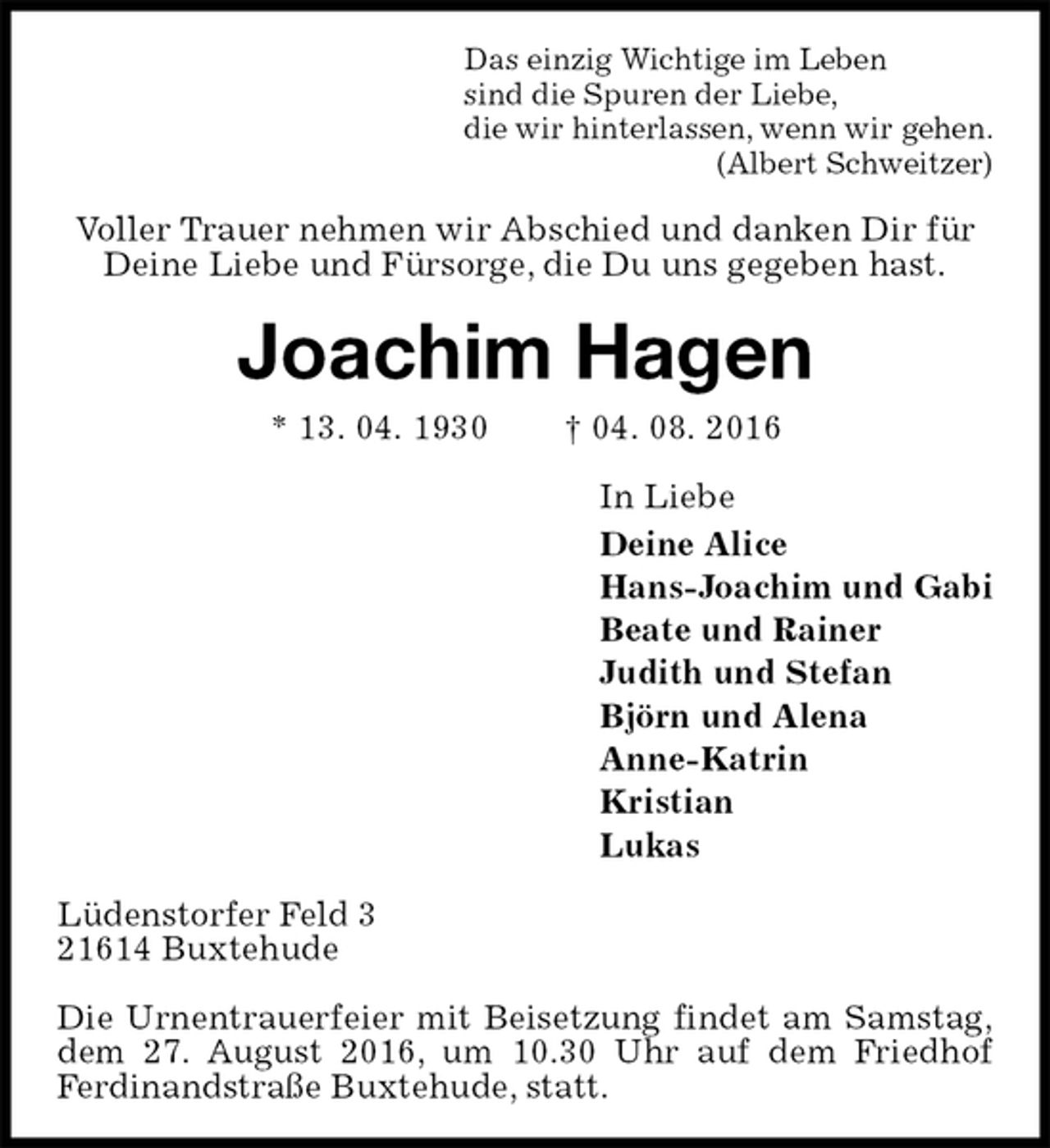 <p>Das einzig Wichtige im Leben<br />sind die Spuren der Liebe,<br />die wir hinterlassen, wenn wir gehen.<br />(Albert Schweitzer)<br />Voller Trauer nehmen wir Abschied und danken Dir für Deine Liebe und Fürsorge, die Du uns gegeben hast.<br />Joachim Hagen<br />* 13. 04. 1930 † 04. 08. 2016<br />In Liebe<br />Deine Alice<br />Hans-Joachim und Gabi<br />Beate und Rainer<br />Judith und Stefan<br />Björn und Alena<br />Anne-Katrin<br />Kristian<br />Lukas<br />Lüdenstorfer Feld 3<br />21614 Buxtehude</p><p>Die Urnentrauerfeier mit Beisetzung findet am Samstag,<br />dem 27. August 2016, um 10.30 Uhr auf dem Friedhof Ferdinandstraße Buxtehude, statt.</p>