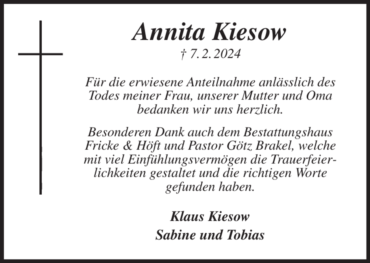 <p>Annita Kiesow<br />† 7. 2. 2024<br />Für die erwiesene Anteilnahme anlässlich des<br />Todes meiner Frau, unserer Mutter und Oma<br />bedanken wir uns herzlich.<br />Besonderen Dank auch dem Bestattungshaus<br />Fricke &amp; Höft und Pastor Götz Brakel, welche mit viel Einfühlungsvermögen die Trauerfeierlichkeiten gestaltet und die richtigen Worte<br />gefunden haben.<br />Klaus Kiesow<br />Sabine und Tobias</p>