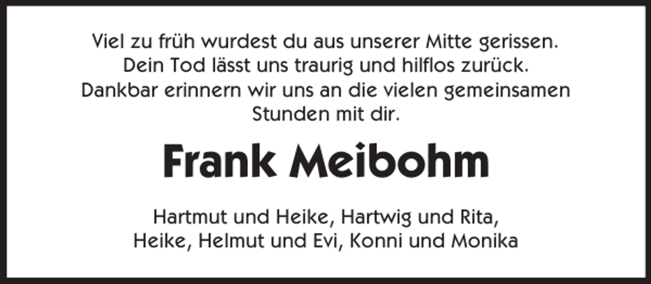 <p>Viel zu früh wurdest du aus unserer Mitte gerissen.<br />Dein Tod lässt uns traurig und hilflos zurück.<br />Dankbar erinnern wir uns an die vielen gemeinsamen<br />Stunden mit dir.<br />Frank Meibohm<br />Hartmut und Heike, Hartwig und Rita,<br />Heike, Helmut und Evi, Konni und Monika</p>