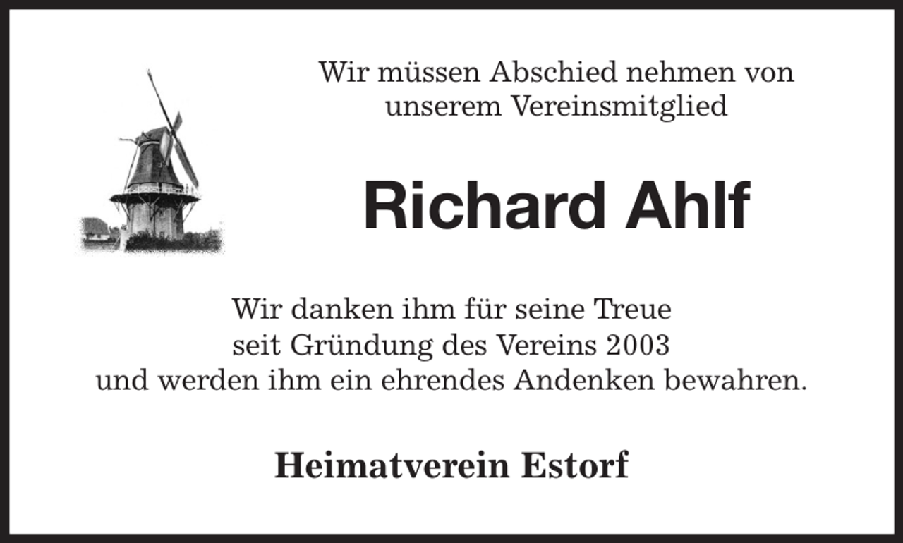 <p>Wir müssen Abschied nehmen von<br />unserem Vereinsmitglied<br />Richard Ahlf<br />Wir danken ihm für seine Treue<br />seit Gründung des Vereins 2003<br />und werden ihm ein ehrendes Andenken bewahren.<br />Heimatverein Estorf</p>