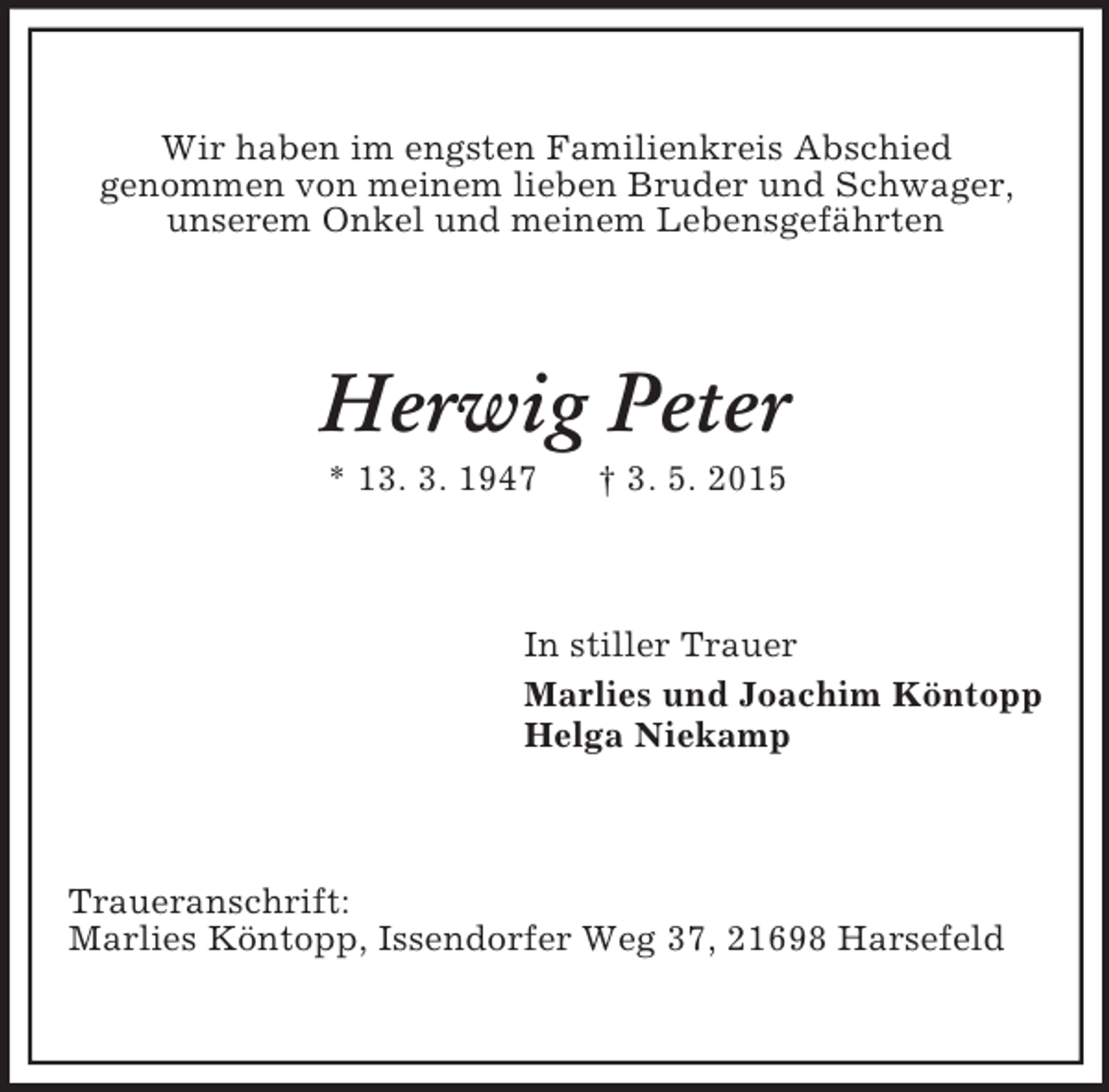 <p>Wir haben im engsten Familienkreis Abschied<br />genommen von meinem lieben Bruder und Schwager, unserem Onkel und meinem Lebensgefährten<br />Herwig Peter<br />* 13. 3. 1947 † 3. 5. 2015<br />In stiller Trauer<br />Marlies und Joachim Köntopp<br />Helga Niekamp<br />Traueranschrift:<br />Marlies Köntopp, Issendorfer Weg 37, 21698 Harsefeld</p>