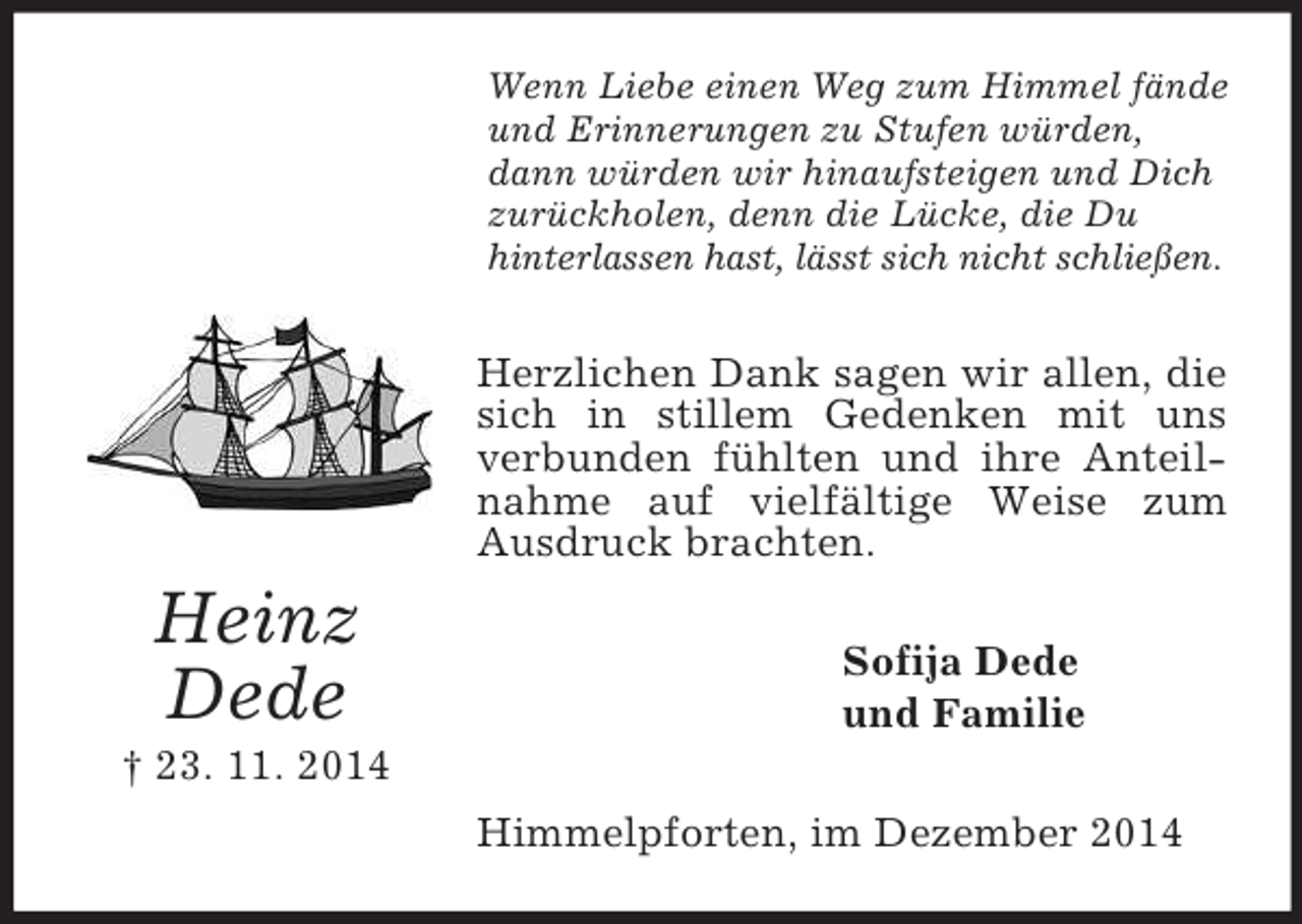 <p>Heinz<br />Dede<br />† 23. 11. 2014<br />Wenn Liebe einen Weg zum Himmel fände und Erinnerungen zu Stufen würden, dann würden wir hinaufsteigen und Dich zurückholen, denn die Lücke, die Du<br />hinterlassen hast, lässt sich nicht schließen.<br />Herzlichen Dank sagen wir allen, die sich in stillem Gedenken mit uns verbunden fühlten und ihre Anteilnahme auf vielfältige Weise zum Ausdruck brachten.<br />Sofija Dede<br />und Familie<br />Himmelpforten, im Dezember 2014</p>
