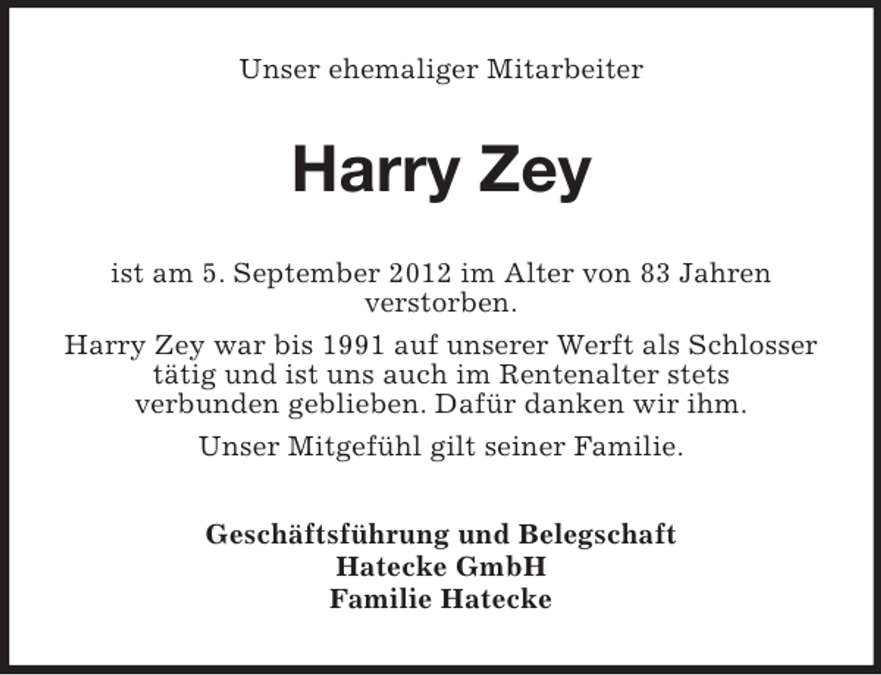 <p>Unser ehemaliger Mitarbeiter</p><p>Harry Zey<br />ist am 5. September 2012 im Alter von 83 Jahren<br />verstorben.<br />Harry Zey war bis 1991 auf unserer Werft als Schlosser<br />tätig und ist uns auch im Rentenalter stets<br />verbunden geblieben. Dafür danken wir ihm.<br />Unser Mitgefühl gilt seiner Familie.<br />Geschäftsführung und Belegschaft<br />Hatecke GmbH<br />Familie Hatecke</p>