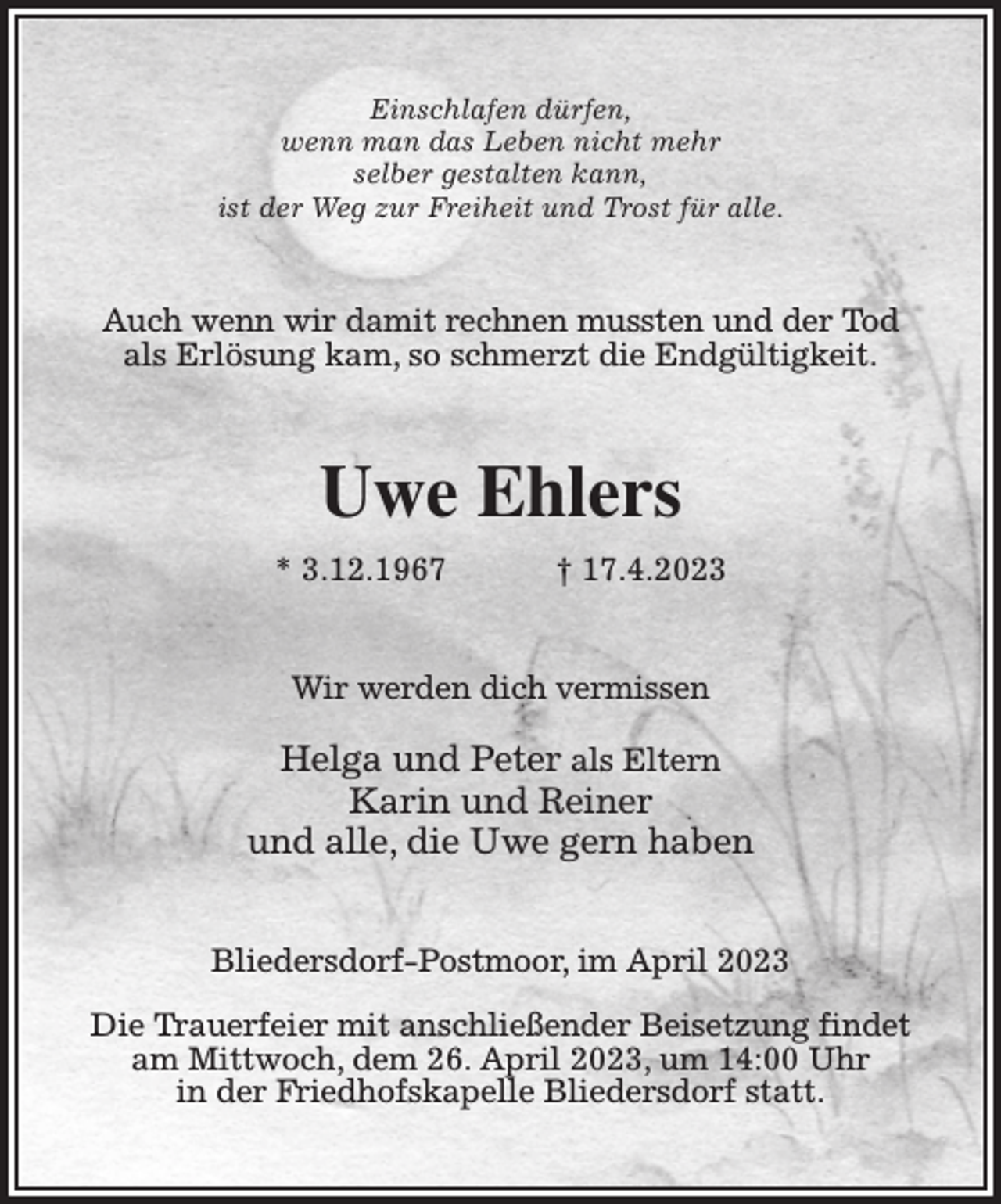 <p>Einschlafen dürfen,<br />wenn man das Leben nicht mehr<br />selber gestalten kann,<br />ist der Weg zur Freiheit und Trost für alle.<br />Auch wenn wir damit rechnen mussten und der Tod<br />als Erlösung kam, so schmerzt die Endgültigkeit.<br />Uwe Ehlers<br />* 3.12.1967 † 17.4.2023<br />Wir werden dich vermissen</p><p>Helga und Peter als Eltern<br />Karin und Reiner<br />und alle, die Uwe gern haben<br />Bliedersdorf-Postmoor, im April 2023</p><p>Die Trauerfeier mit anschließender Beisetzung findet<br />am Mittwoch, dem 26. April 2023, um 14:00 Uhr<br />in der Friedhofskapelle Bliedersdorf statt.</p>
