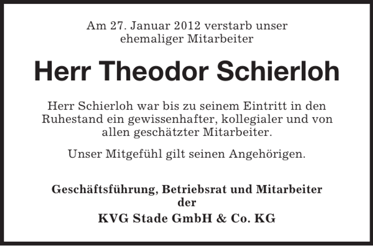 <p>Am 27. Januar 2012 verstarb unser<br />ehemaliger Mitarbeiter</p><p>Herr Theodor Schierloh<br />Herr Schierloh war bis zu seinem Eintritt in den<br />Ruhestand ein gewissenhafter, kollegialer und von<br />allen geschätzter Mitarbeiter.<br />Unser Mitgefühl gilt seinen Angehörigen.<br />Geschäftsführung, Betriebsrat und Mitarbeiter<br />der</p><p>KVG Stade GmbH &amp; Co. KG</p>
