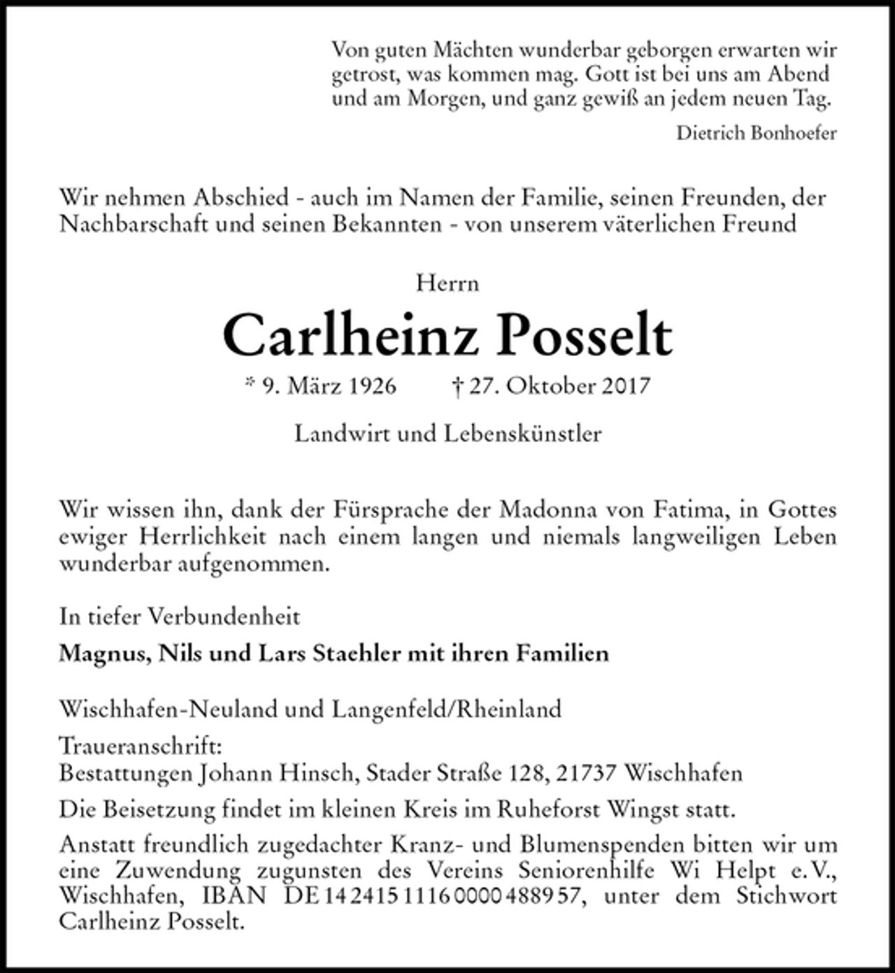 <p>Von guten Mächten wunderbar geborgen erwarten wir<br />getrost, was kommen mag. Gott ist bei uns am Abend<br />und am Morgen, und ganz gewiß an jedem neuen Tag.<br />Dietrich Bonhoefer<br />Wir nehmen Abschied - auch im Namen der Familie, seinen Freunden, der Nachbarschaft und seinen Bekannten - von unserem väterlichen Freund<br />Herrn</p><p>Carlheinz Posselt<br />* 9. März 1926 † 27. Oktober 2017</p><p>Landwirt und Lebenskünstler<br />Wir wissen ihn, dank der Fürsprache der Madonna von Fatima, in Gottes<br />ewiger Herrlichkeit nach einem langen und niemals langweiligen Leben<br />wunderbar aufgenommen.</p><p>In tiefer Verbundenheit<br />Magnus, Nils und Lars Staehler mit ihren Familien<br />Wischhafen-Neuland und Langenfeld/Rheinland<br />Traueranschrift:<br />Bestattungen Johann Hinsch, Stader Straße 128, 21737 Wischhafen<br />Die Beisetzung findet im kleinen Kreis im Ruheforst Wingst statt.<br />Anstatt freundlich zugedachter Kranz- und Blumenspenden bitten wir um<br />eine Zuwendung zugunsten des Vereins Seniorenhilfe Wi Helpt e. V.,<br />Wischhafen, IBAN DE 14 2415 1116 0000 4889 57, unter dem Stichwort<br />Carlheinz Posselt.</p>