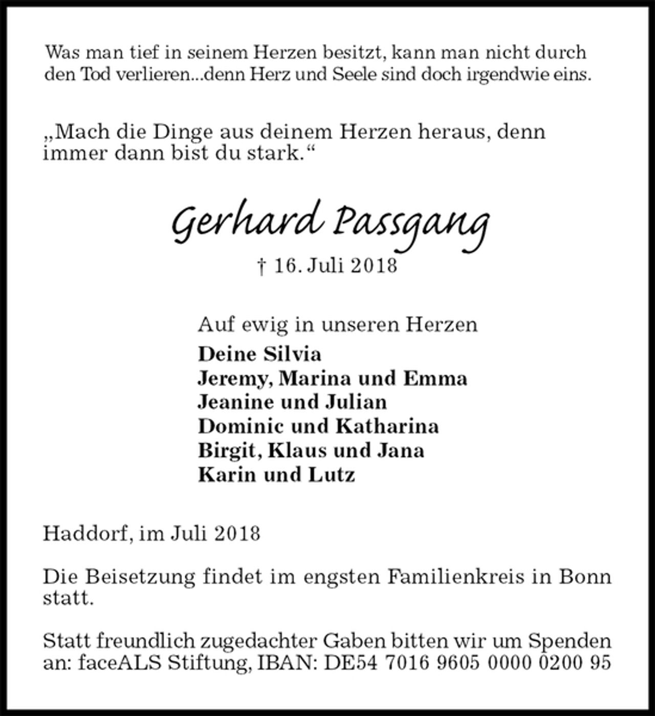 <p>Was man tief in seinem Herzen besitzt, kann man nicht durch den Tod verlieren...denn Herz und Seele sind doch irgendwie eins.<br />„Mach die Dinge aus deinem Herzen heraus, denn<br />immer dann bist du stark.“<br />Gerhard Passgang<br />† 16. Juli 2018<br />Auf ewig in unseren Herzen<br />Deine Silvia<br />Jeremy, Marina und Emma<br />Jeanine und Julian<br />Dominic und Katharina<br />Birgit, Klaus und Jana<br />Karin und Lutz<br />Haddorf, im Juli 2018</p>
<p>Die Beisetzung findet im engsten Familienkreis in Bonn statt.</p>
<p>Statt freundlich zugedachter Gaben bitten wir um Spenden<br />an: faceALS Stiftung, IBAN: DE54 7016 9605 0000 0200 95</p>