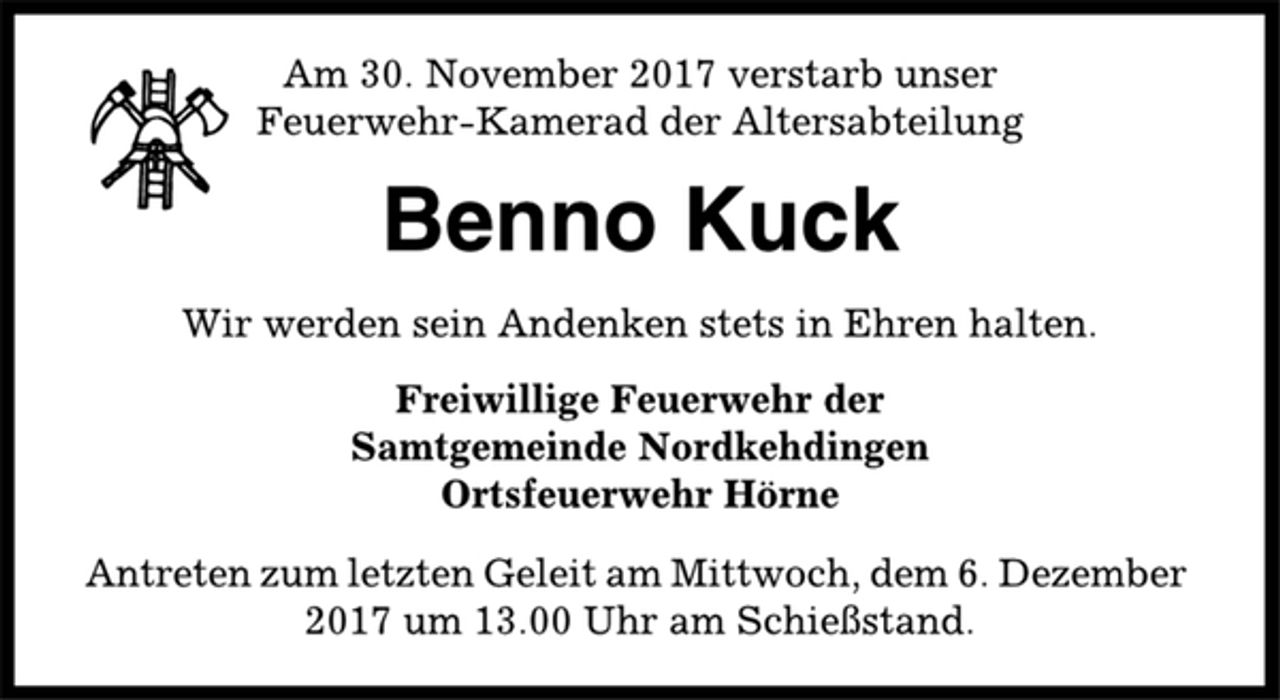 <p>Am 30. November 2017 verstarb unser<br />Feuerwehr-Kamerad der Altersabteilung<br />Benno Kuck<br />Wir werden sein Andenken stets in Ehren halten.<br />Freiwillige Feuerwehr der<br />Samtgemeinde Nordkehdingen<br />Ortsfeuerwehr Hörne<br />Antreten zum letzten Geleit am Mittwoch, dem 6. Dezember<br />2017 um 13.00 Uhr am Schießstand.</p>