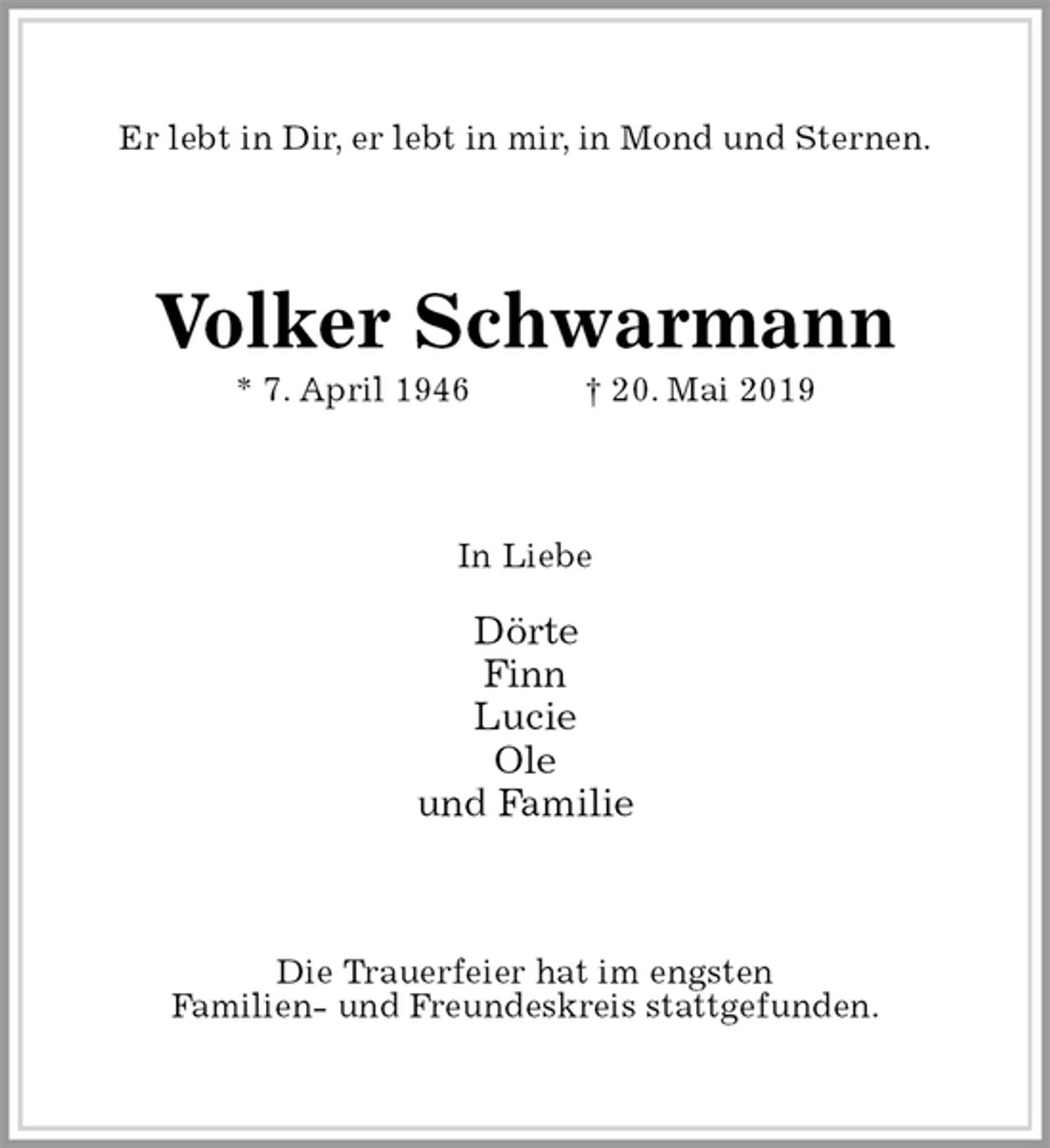 <p>Er lebt in Dir, er lebt in mir, in Mond und Sternen.<br />Volker Schwarmann<br />* 7. April 1946 † 20. Mai 2019<br />In Liebe</p><p>Dörte<br />Finn<br />Lucie<br />Ole<br />und Familie<br />Die Trauerfeier hat im engsten<br />Familien- und Freundeskreis stattgefunden.</p>