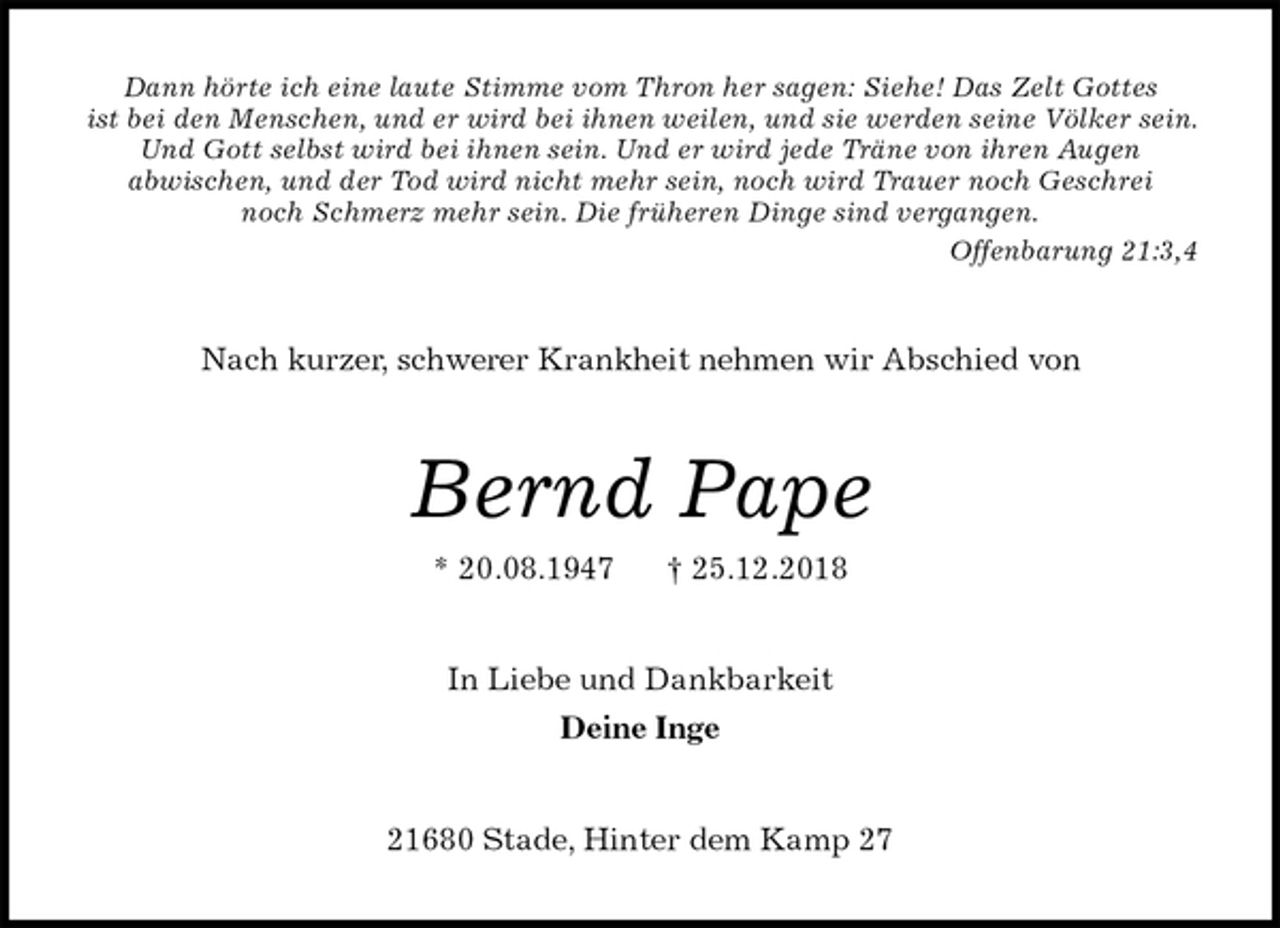 <p>Dann hörte ich eine laute Stimme vom Thron her sagen: Siehe! Das Zelt Gottes<br />ist bei den Menschen, und er wird bei ihnen weilen, und sie werden seine Völker sein. Und Gott selbst wird bei ihnen sein. Und er wird jede Träne von ihren Augen<br />abwischen, und der Tod wird nicht mehr sein, noch wird Trauer noch Geschrei<br />noch Schmerz mehr sein. Die früheren Dinge sind vergangen.<br />Offenbarung 21:3,4<br />Nach kurzer, schwerer Krankheit nehmen wir Abschied von<br />Bernd Pape<br />* 20.08.1947 † 25.12.2018<br />In Liebe und Dankbarkeit<br />Deine Inge<br />21680 Stade, Hinter dem Kamp 27</p>