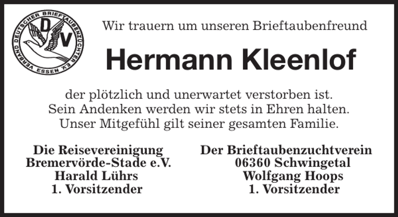 <p>Wir trauern um unseren Brieftaubenfreund<br />Hermann Kleenlof<br />der plötzlich und unerwartet verstorben ist.<br />Sein Andenken werden wir stets in Ehren halten.<br />Unser Mitgefühl gilt seiner gesamten Familie.<br />Die Reisevereinigung Der Brieftaubenzuchtverein<br />Bremervörde-Stade e.V. 06360 Schwingetal<br />Harald Lührs Wolfgang Hoops<br />1. Vorsitzender 1. Vorsitzender</p>