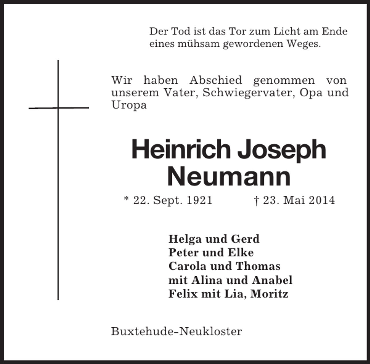 <p>Der Tod ist das Tor zum Licht am Ende<br />eines mühsam gewordenen Weges.<br />Wir haben Abschied genommen von<br />unserem Vater, Schwiegervater, Opa und Uropa<br />Heinrich Joseph<br />Neumann<br />* 22. Sept. 1921 † 23. Mai 2014<br />Helga und Gerd<br />Peter und Elke<br />Carola und Thomas<br />mit Alina und Anabel<br />Felix mit Lia, Moritz<br />Buxtehude-Neukloster</p>