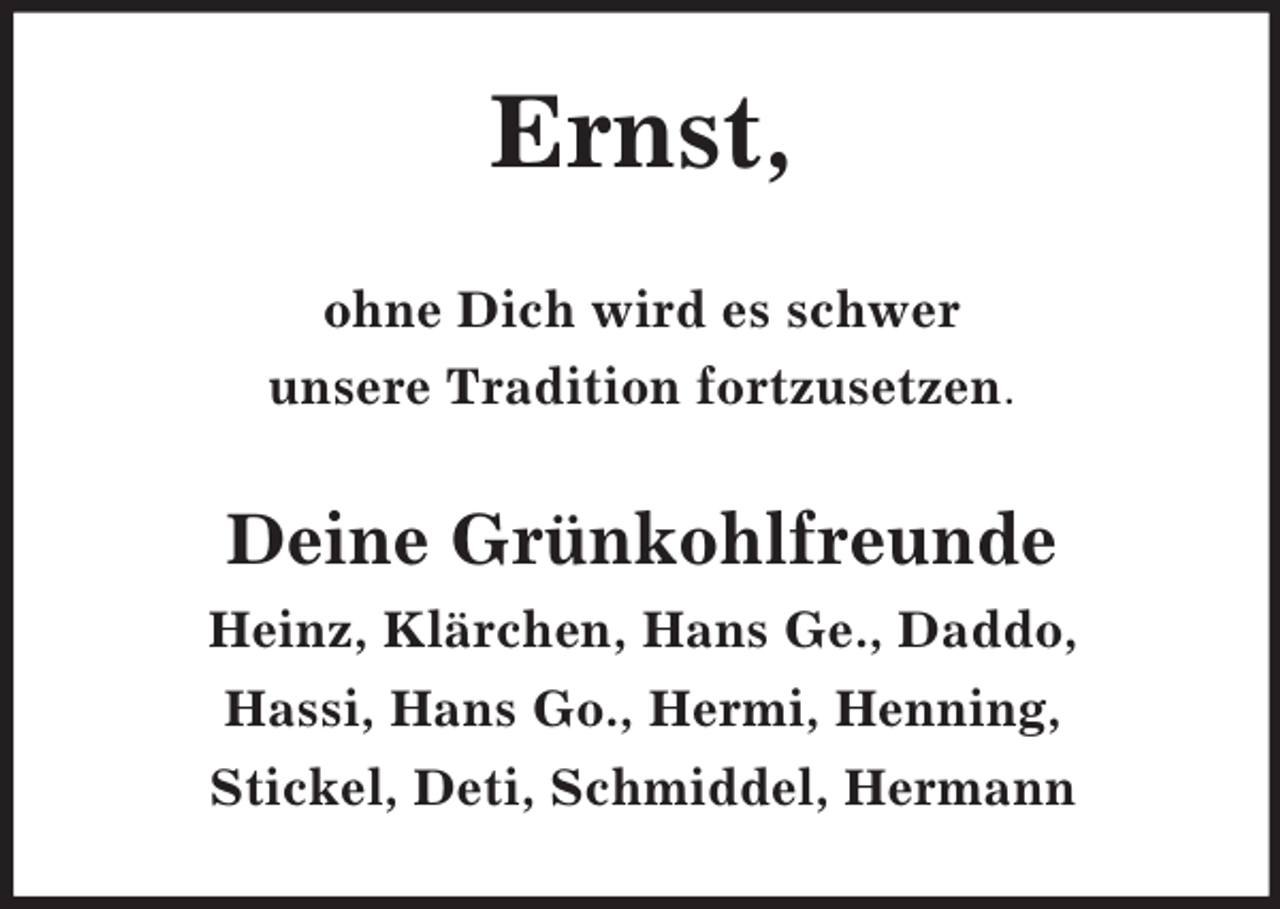 <p>Ernst,<br />ohne Dich wird es schwer<br />unsere Tradition fortzusetzen.</p><p>Deine Grünkohlfreunde<br />Heinz, Klärchen, Hans Ge., Daddo,<br />Hassi, Hans Go., Hermi, Henning,<br />Stickel, Deti, Schmiddel, Hermann</p>