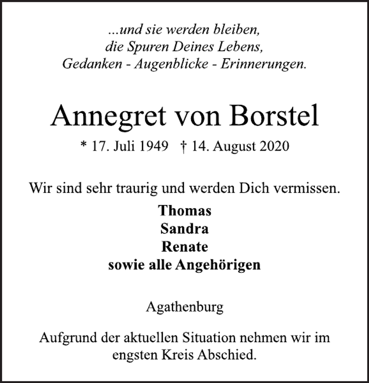 <p>...und sie werden bleiben,<br />die Spuren Deines Lebens,<br />Gedanken - Augenblicke - Erinnerungen.<br />Annegret von Borstel<br />* 17. Juli 1949 † 14. August 2020<br />Wir sind sehr traurig und werden Dich vermissen.<br />Thomas<br />Sandra<br />Renate<br />sowie alle Angehörigen<br />Agathenburg<br />Aufgrund der aktuellen Situation nehmen wir im<br />engsten Kreis Abschied.</p>