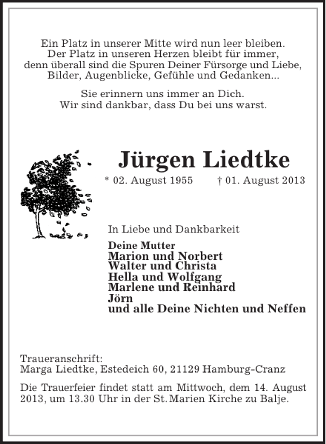<p>Ein Platz in unserer Mitte wird nun leer bleiben.<br />Der Platz in unseren Herzen bleibt für immer,<br />denn überall sind die Spuren Deiner Fürsorge und Liebe,<br />Bilder, Augenblicke, Gefühle und Gedanken...<br />Sie erinnern uns immer an Dich.<br />Wir sind dankbar, dass Du bei uns warst.</p><p>Jürgen Liedtke<br />* 02. August 1955</p><p>† 01. August 2013</p><p>In Liebe und Dankbarkeit<br />Deine Mutter</p><p>Marion und Norbert<br />Walter und Christa<br />Hella und Wolfgang<br />Marlene und Reinhard<br />Jörn<br />und alle Deine Nichten und Neffen</p><p>Traueranschrift:<br />Marga Liedtke, Estedeich 60, 21129 Hamburg-Cranz<br />Die Trauerfeier findet statt am Mittwoch, dem 14. August<br />2013, um 13.30 Uhr in der St. Marien Kirche zu Balje.</p>