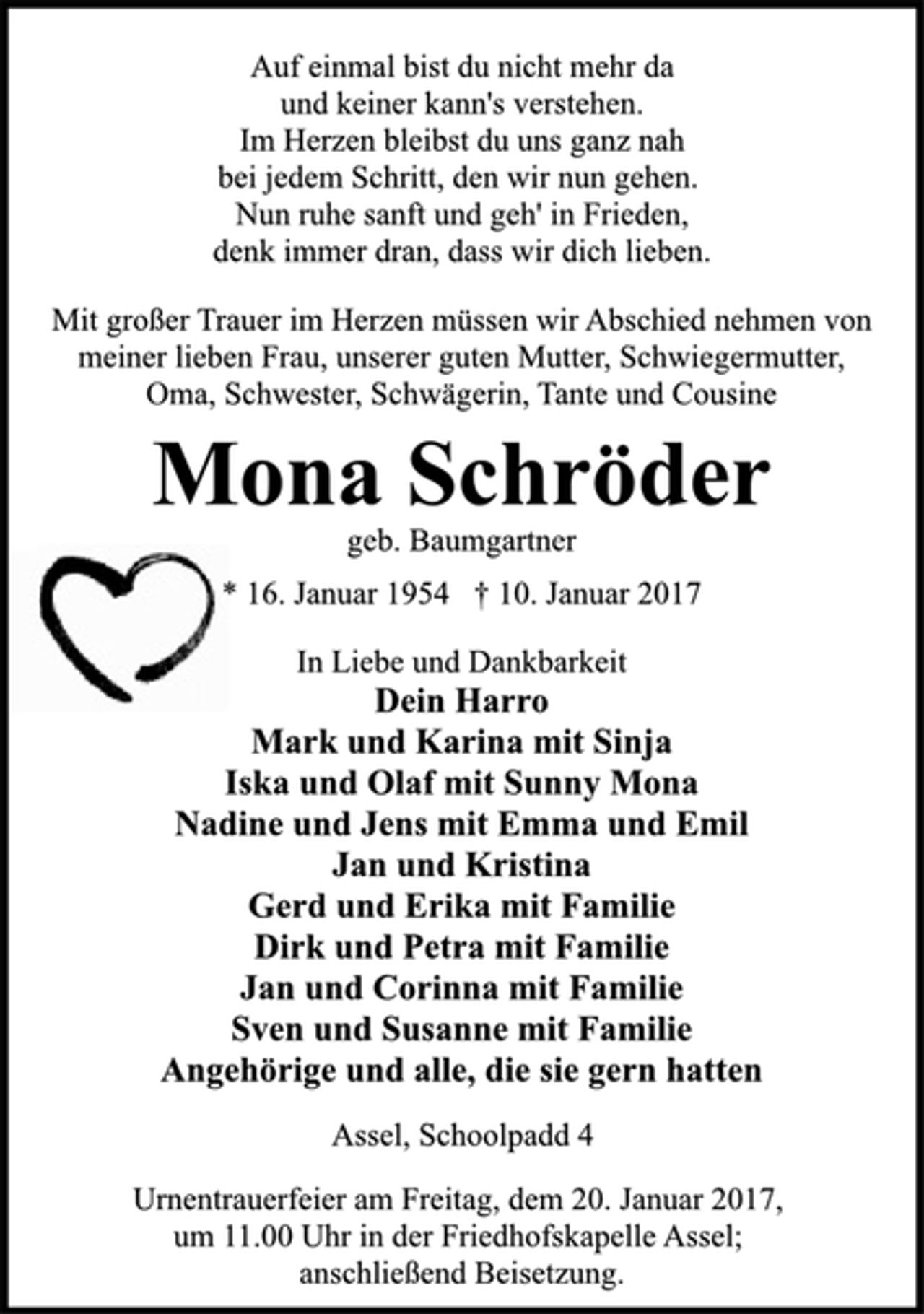 <p>Auf einmal bist du nicht mehr da<br />und keiner kann's verstehen.<br />Im Herzen bleibst du uns ganz nah<br />bei jedem Schritt, den wir nun gehen.<br />Nun ruhe sanft und geh' in Frieden,<br />denk immer dran, dass wir dich lieben.<br />Mit großer Trauer im Herzen müssen wir Abschied nehmen von<br />meiner lieben Frau, unserer guten Mutter, Schwiegermutter,<br />Oma, Schwester, Schwägerin, Tante und Cousine<br />Mona Schröder<br />geb. Baumgartner<br />* 16. Januar 1954 † 10. Januar 2017<br />In Liebe und Dankbarkeit<br />Dein Harro<br />Mark und Karina mit Sinja<br />Iska und Olaf mit Sunny Mona<br />Nadine und Jens mit Emma und Emil<br />Jan und Kristina<br />Gerd und Erika mit Familie<br />Dirk und Petra mit Familie<br />Jan und Corinna mit Familie<br />Sven und Susanne mit Familie<br />Angehörige und alle, die sie gern hatten<br />Assel, Schoolpadd 4<br />Urnentrauerfeier am Freitag, dem 20. Januar 2017,<br />um 11.00 Uhr in der Friedhofskapelle Assel;<br />anschließend Beisetzung.</p>