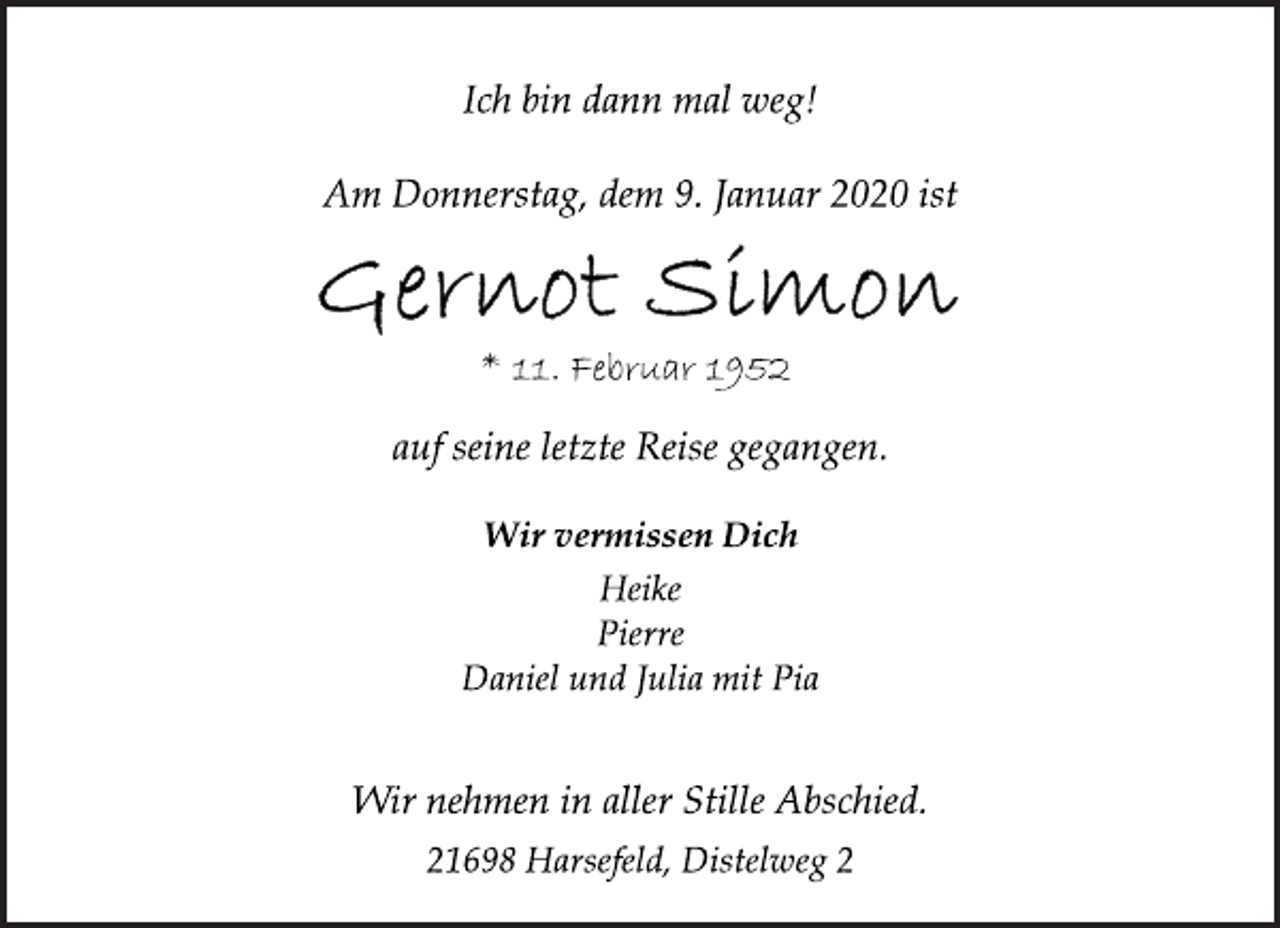 <p>Ich bin dann mal weg!<br />Am Donnerstag, dem 9. Januar 2020 ist<br />Gernot Simon<br />* 11. Februar 1952<br />auf seine letzte Reise gegangen.<br />Wir vermissen Dich<br />Heike<br />Pierre<br />Daniel und Julia mit Pia<br />Wir nehmen in aller Stille Abschied.<br />21698 Harsefeld, Distelweg 2</p>
