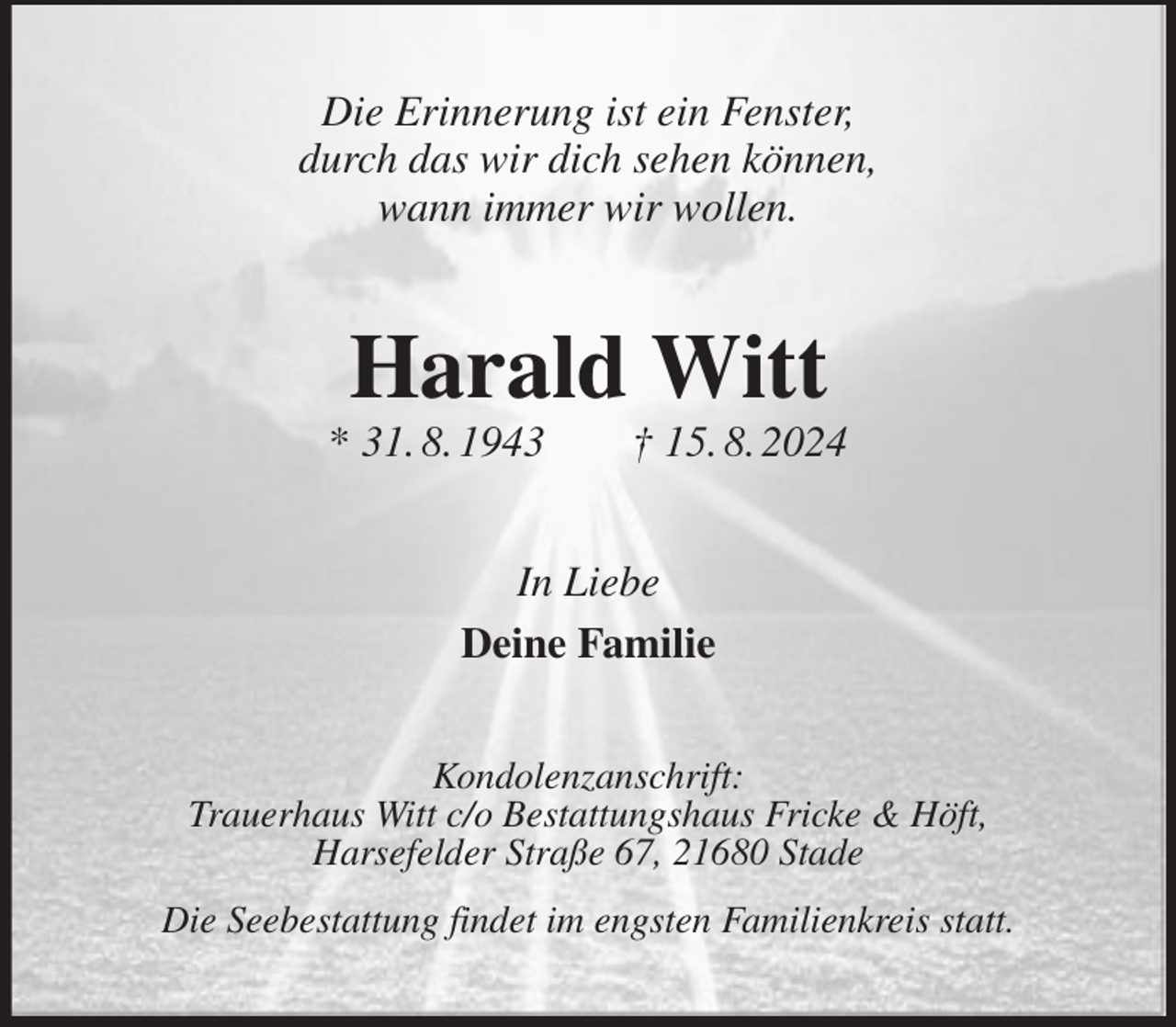 <p>Die Erinnerung ist ein Fenster,<br />durch das wir dich sehen können,<br />wann immer wir wollen.<br />Harald Witt<br />* 31. 8. 1943 † 15. 8. 2024<br />In Liebe<br />Deine Familie<br />Kondolenzanschrift:<br />Trauerhaus Witt c/o Bestattungshaus Fricke &amp; Höft,<br />Harsefelder Straße 67, 21680 Stade<br />Die Seebestattung findet im engsten Familienkreis statt.</p>